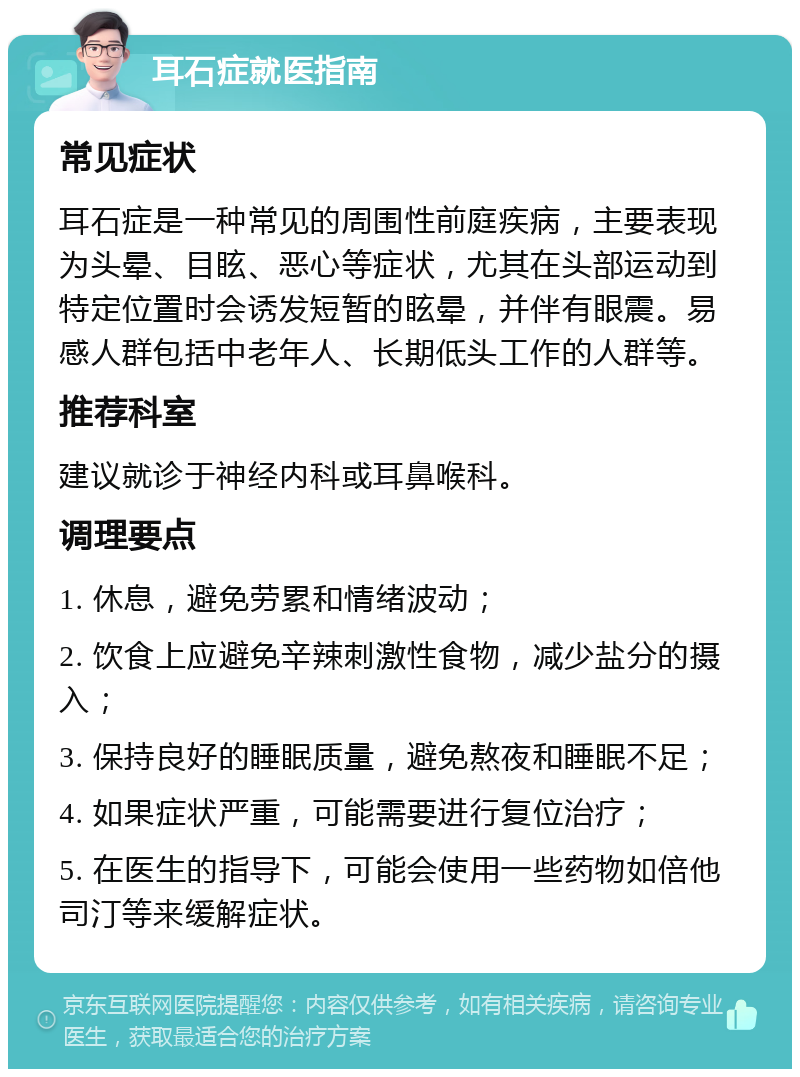 耳石症就医指南 常见症状 耳石症是一种常见的周围性前庭疾病，主要表现为头晕、目眩、恶心等症状，尤其在头部运动到特定位置时会诱发短暂的眩晕，并伴有眼震。易感人群包括中老年人、长期低头工作的人群等。 推荐科室 建议就诊于神经内科或耳鼻喉科。 调理要点 1. 休息，避免劳累和情绪波动； 2. 饮食上应避免辛辣刺激性食物，减少盐分的摄入； 3. 保持良好的睡眠质量，避免熬夜和睡眠不足； 4. 如果症状严重，可能需要进行复位治疗； 5. 在医生的指导下，可能会使用一些药物如倍他司汀等来缓解症状。