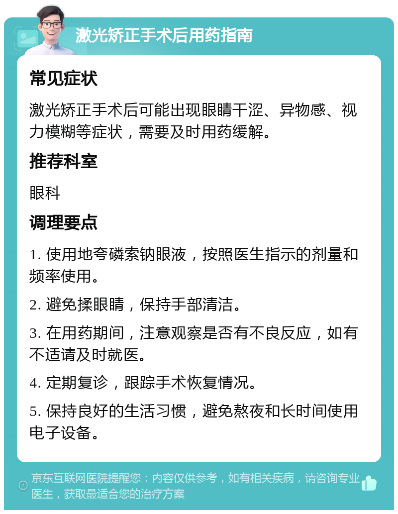 激光矫正手术后用药指南 常见症状 激光矫正手术后可能出现眼睛干涩、异物感、视力模糊等症状，需要及时用药缓解。 推荐科室 眼科 调理要点 1. 使用地夸磷索钠眼液，按照医生指示的剂量和频率使用。 2. 避免揉眼睛，保持手部清洁。 3. 在用药期间，注意观察是否有不良反应，如有不适请及时就医。 4. 定期复诊，跟踪手术恢复情况。 5. 保持良好的生活习惯，避免熬夜和长时间使用电子设备。