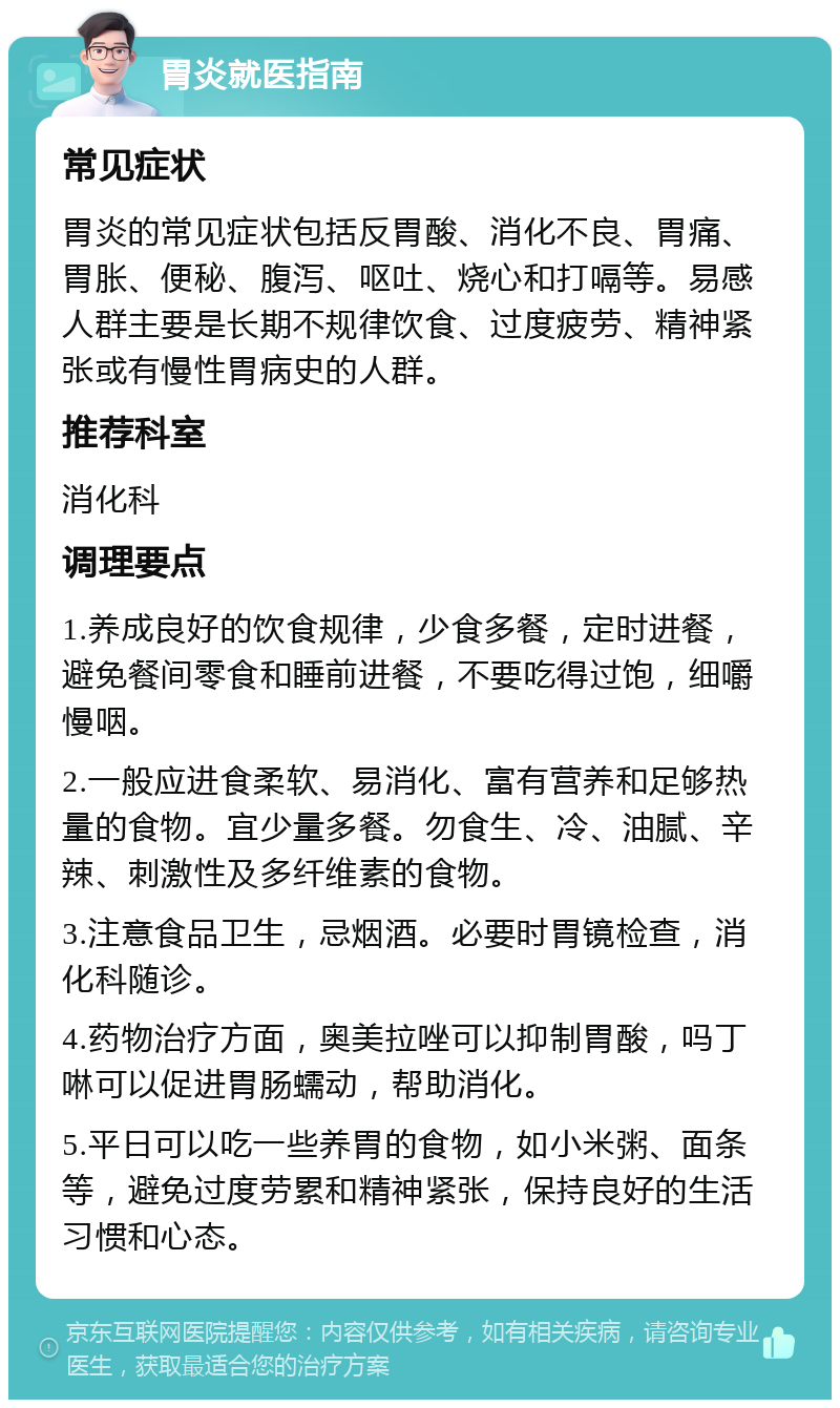 胃炎就医指南 常见症状 胃炎的常见症状包括反胃酸、消化不良、胃痛、胃胀、便秘、腹泻、呕吐、烧心和打嗝等。易感人群主要是长期不规律饮食、过度疲劳、精神紧张或有慢性胃病史的人群。 推荐科室 消化科 调理要点 1.养成良好的饮食规律，少食多餐，定时进餐，避免餐间零食和睡前进餐，不要吃得过饱，细嚼慢咽。 2.一般应进食柔软、易消化、富有营养和足够热量的食物。宜少量多餐。勿食生、冷、油腻、辛辣、刺激性及多纤维素的食物。 3.注意食品卫生，忌烟酒。必要时胃镜检查，消化科随诊。 4.药物治疗方面，奥美拉唑可以抑制胃酸，吗丁啉可以促进胃肠蠕动，帮助消化。 5.平日可以吃一些养胃的食物，如小米粥、面条等，避免过度劳累和精神紧张，保持良好的生活习惯和心态。