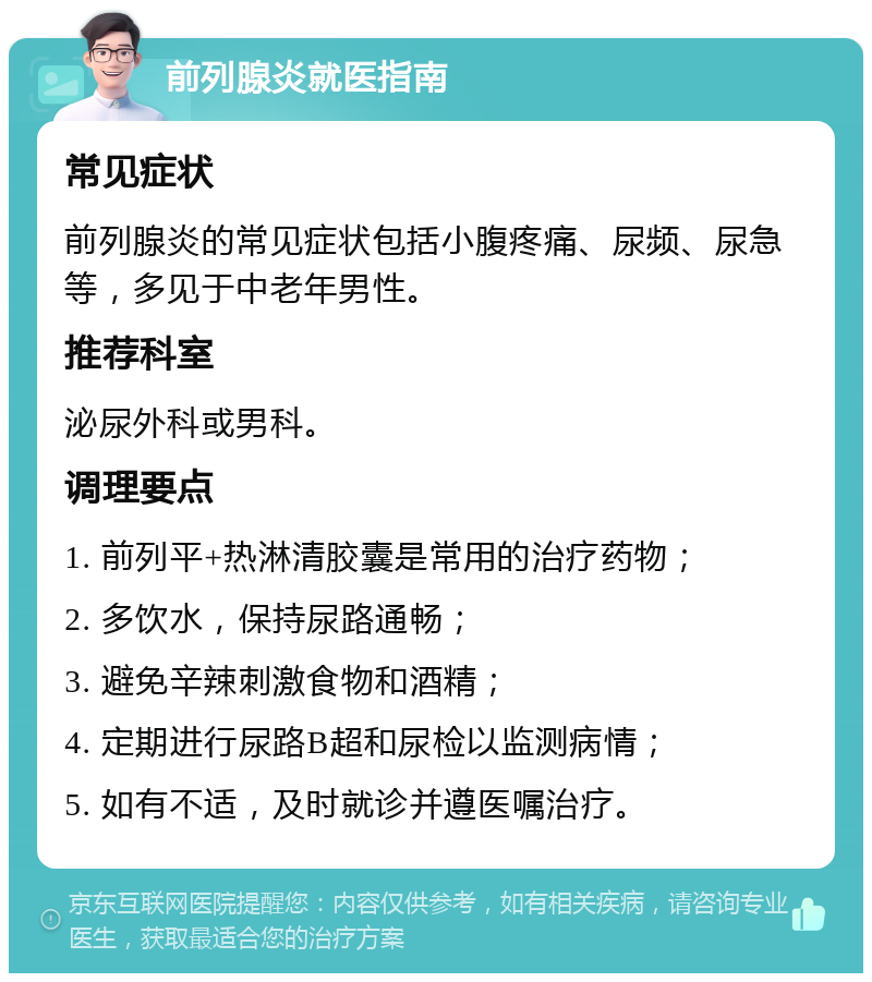 前列腺炎就医指南 常见症状 前列腺炎的常见症状包括小腹疼痛、尿频、尿急等，多见于中老年男性。 推荐科室 泌尿外科或男科。 调理要点 1. 前列平+热淋清胶囊是常用的治疗药物； 2. 多饮水，保持尿路通畅； 3. 避免辛辣刺激食物和酒精； 4. 定期进行尿路B超和尿检以监测病情； 5. 如有不适，及时就诊并遵医嘱治疗。