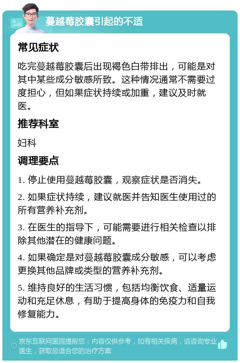 蔓越莓胶囊引起的不适 常见症状 吃完蔓越莓胶囊后出现褐色白带排出，可能是对其中某些成分敏感所致。这种情况通常不需要过度担心，但如果症状持续或加重，建议及时就医。 推荐科室 妇科 调理要点 1. 停止使用蔓越莓胶囊，观察症状是否消失。 2. 如果症状持续，建议就医并告知医生使用过的所有营养补充剂。 3. 在医生的指导下，可能需要进行相关检查以排除其他潜在的健康问题。 4. 如果确定是对蔓越莓胶囊成分敏感，可以考虑更换其他品牌或类型的营养补充剂。 5. 维持良好的生活习惯，包括均衡饮食、适量运动和充足休息，有助于提高身体的免疫力和自我修复能力。