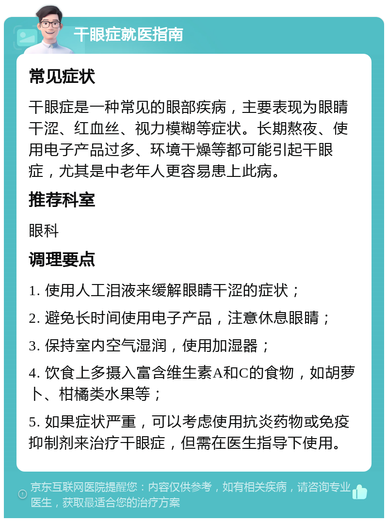 干眼症就医指南 常见症状 干眼症是一种常见的眼部疾病，主要表现为眼睛干涩、红血丝、视力模糊等症状。长期熬夜、使用电子产品过多、环境干燥等都可能引起干眼症，尤其是中老年人更容易患上此病。 推荐科室 眼科 调理要点 1. 使用人工泪液来缓解眼睛干涩的症状； 2. 避免长时间使用电子产品，注意休息眼睛； 3. 保持室内空气湿润，使用加湿器； 4. 饮食上多摄入富含维生素A和C的食物，如胡萝卜、柑橘类水果等； 5. 如果症状严重，可以考虑使用抗炎药物或免疫抑制剂来治疗干眼症，但需在医生指导下使用。