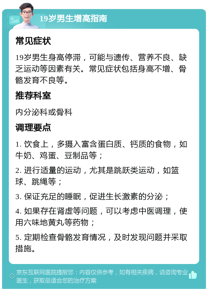 19岁男生增高指南 常见症状 19岁男生身高停滞，可能与遗传、营养不良、缺乏运动等因素有关。常见症状包括身高不增、骨骼发育不良等。 推荐科室 内分泌科或骨科 调理要点 1. 饮食上，多摄入富含蛋白质、钙质的食物，如牛奶、鸡蛋、豆制品等； 2. 进行适量的运动，尤其是跳跃类运动，如篮球、跳绳等； 3. 保证充足的睡眠，促进生长激素的分泌； 4. 如果存在肾虚等问题，可以考虑中医调理，使用六味地黄丸等药物； 5. 定期检查骨骼发育情况，及时发现问题并采取措施。