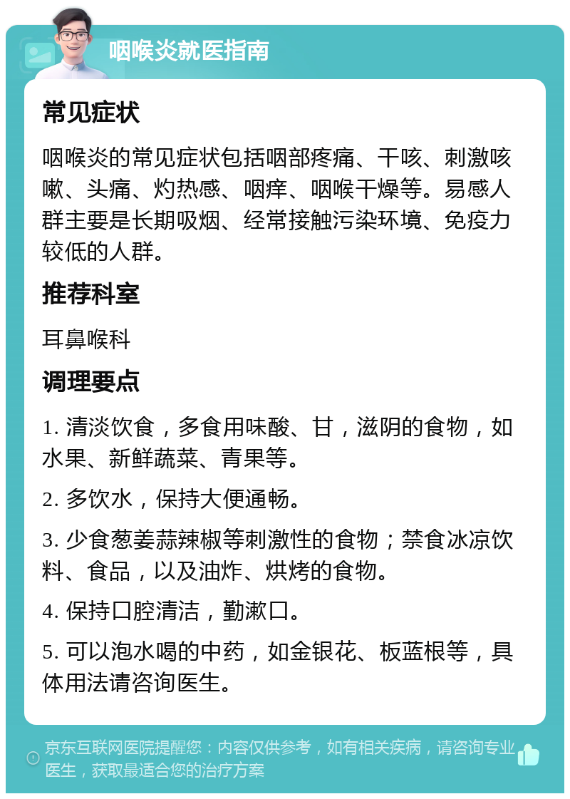 咽喉炎就医指南 常见症状 咽喉炎的常见症状包括咽部疼痛、干咳、刺激咳嗽、头痛、灼热感、咽痒、咽喉干燥等。易感人群主要是长期吸烟、经常接触污染环境、免疫力较低的人群。 推荐科室 耳鼻喉科 调理要点 1. 清淡饮食，多食用味酸、甘，滋阴的食物，如水果、新鲜蔬菜、青果等。 2. 多饮水，保持大便通畅。 3. 少食葱姜蒜辣椒等刺激性的食物；禁食冰凉饮料、食品，以及油炸、烘烤的食物。 4. 保持口腔清洁，勤漱口。 5. 可以泡水喝的中药，如金银花、板蓝根等，具体用法请咨询医生。