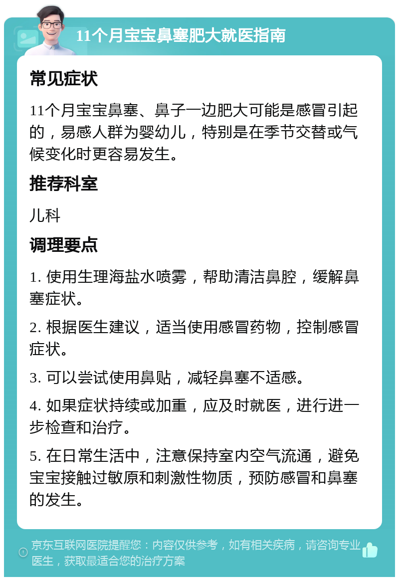 11个月宝宝鼻塞肥大就医指南 常见症状 11个月宝宝鼻塞、鼻子一边肥大可能是感冒引起的，易感人群为婴幼儿，特别是在季节交替或气候变化时更容易发生。 推荐科室 儿科 调理要点 1. 使用生理海盐水喷雾，帮助清洁鼻腔，缓解鼻塞症状。 2. 根据医生建议，适当使用感冒药物，控制感冒症状。 3. 可以尝试使用鼻贴，减轻鼻塞不适感。 4. 如果症状持续或加重，应及时就医，进行进一步检查和治疗。 5. 在日常生活中，注意保持室内空气流通，避免宝宝接触过敏原和刺激性物质，预防感冒和鼻塞的发生。