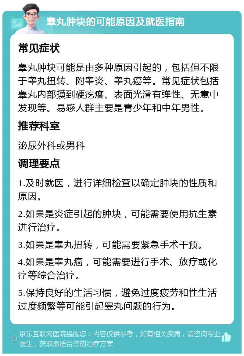 睾丸肿块的可能原因及就医指南 常见症状 睾丸肿块可能是由多种原因引起的，包括但不限于睾丸扭转、附睾炎、睾丸癌等。常见症状包括睾丸内部摸到硬疙瘩、表面光滑有弹性、无意中发现等。易感人群主要是青少年和中年男性。 推荐科室 泌尿外科或男科 调理要点 1.及时就医，进行详细检查以确定肿块的性质和原因。 2.如果是炎症引起的肿块，可能需要使用抗生素进行治疗。 3.如果是睾丸扭转，可能需要紧急手术干预。 4.如果是睾丸癌，可能需要进行手术、放疗或化疗等综合治疗。 5.保持良好的生活习惯，避免过度疲劳和性生活过度频繁等可能引起睾丸问题的行为。