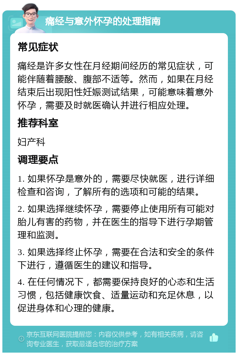 痛经与意外怀孕的处理指南 常见症状 痛经是许多女性在月经期间经历的常见症状，可能伴随着腰酸、腹部不适等。然而，如果在月经结束后出现阳性妊娠测试结果，可能意味着意外怀孕，需要及时就医确认并进行相应处理。 推荐科室 妇产科 调理要点 1. 如果怀孕是意外的，需要尽快就医，进行详细检查和咨询，了解所有的选项和可能的结果。 2. 如果选择继续怀孕，需要停止使用所有可能对胎儿有害的药物，并在医生的指导下进行孕期管理和监测。 3. 如果选择终止怀孕，需要在合法和安全的条件下进行，遵循医生的建议和指导。 4. 在任何情况下，都需要保持良好的心态和生活习惯，包括健康饮食、适量运动和充足休息，以促进身体和心理的健康。