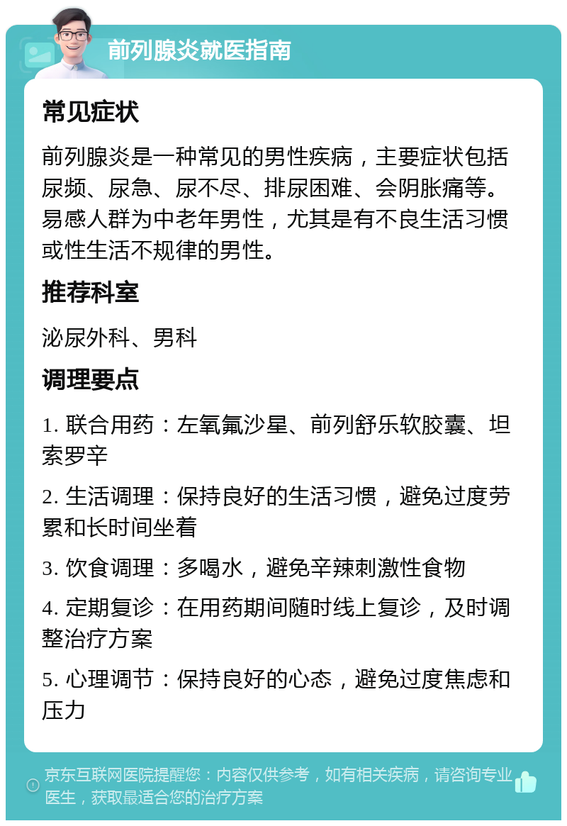 前列腺炎就医指南 常见症状 前列腺炎是一种常见的男性疾病，主要症状包括尿频、尿急、尿不尽、排尿困难、会阴胀痛等。易感人群为中老年男性，尤其是有不良生活习惯或性生活不规律的男性。 推荐科室 泌尿外科、男科 调理要点 1. 联合用药：左氧氟沙星、前列舒乐软胶囊、坦索罗辛 2. 生活调理：保持良好的生活习惯，避免过度劳累和长时间坐着 3. 饮食调理：多喝水，避免辛辣刺激性食物 4. 定期复诊：在用药期间随时线上复诊，及时调整治疗方案 5. 心理调节：保持良好的心态，避免过度焦虑和压力