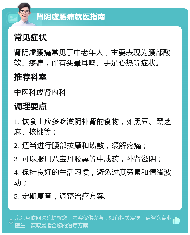 肾阴虚腰痛就医指南 常见症状 肾阴虚腰痛常见于中老年人，主要表现为腰部酸软、疼痛，伴有头晕耳鸣、手足心热等症状。 推荐科室 中医科或肾内科 调理要点 1. 饮食上应多吃滋阴补肾的食物，如黑豆、黑芝麻、核桃等； 2. 适当进行腰部按摩和热敷，缓解疼痛； 3. 可以服用八宝丹胶囊等中成药，补肾滋阴； 4. 保持良好的生活习惯，避免过度劳累和情绪波动； 5. 定期复查，调整治疗方案。