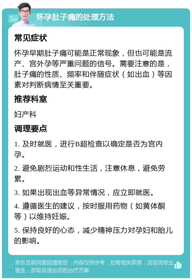 怀孕肚子痛的处理方法 常见症状 怀孕早期肚子痛可能是正常现象，但也可能是流产、宫外孕等严重问题的信号。需要注意的是，肚子痛的性质、频率和伴随症状（如出血）等因素对判断病情至关重要。 推荐科室 妇产科 调理要点 1. 及时就医，进行B超检查以确定是否为宫内孕。 2. 避免剧烈运动和性生活，注意休息，避免劳累。 3. 如果出现出血等异常情况，应立即就医。 4. 遵循医生的建议，按时服用药物（如黄体酮等）以维持妊娠。 5. 保持良好的心态，减少精神压力对孕妇和胎儿的影响。