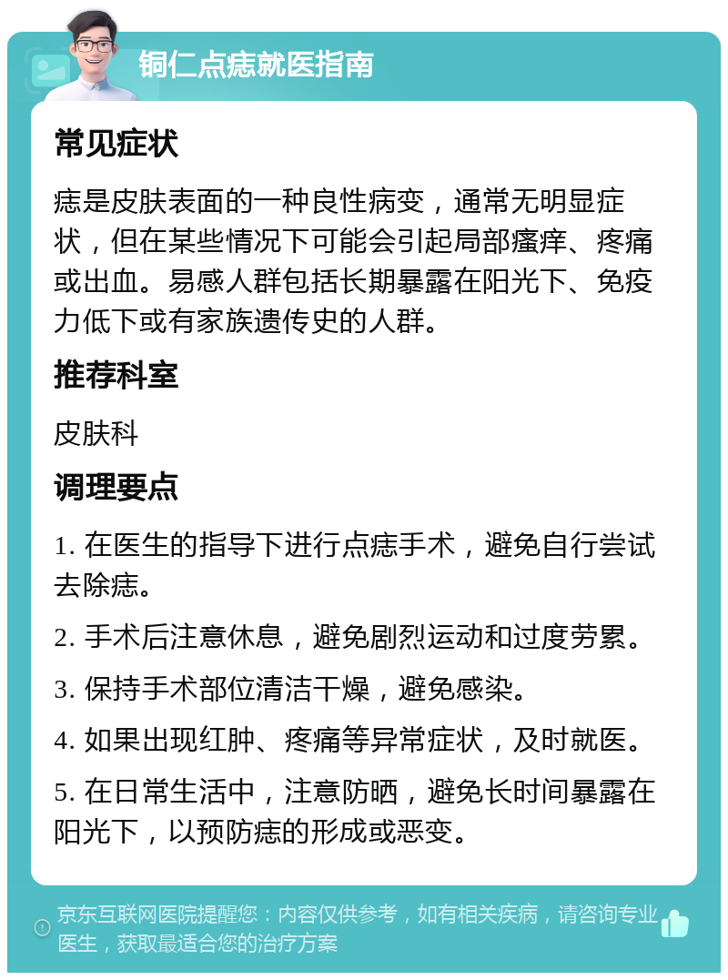 铜仁点痣就医指南 常见症状 痣是皮肤表面的一种良性病变，通常无明显症状，但在某些情况下可能会引起局部瘙痒、疼痛或出血。易感人群包括长期暴露在阳光下、免疫力低下或有家族遗传史的人群。 推荐科室 皮肤科 调理要点 1. 在医生的指导下进行点痣手术，避免自行尝试去除痣。 2. 手术后注意休息，避免剧烈运动和过度劳累。 3. 保持手术部位清洁干燥，避免感染。 4. 如果出现红肿、疼痛等异常症状，及时就医。 5. 在日常生活中，注意防晒，避免长时间暴露在阳光下，以预防痣的形成或恶变。