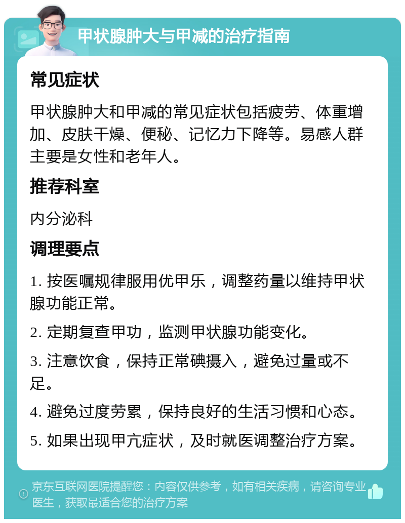 甲状腺肿大与甲减的治疗指南 常见症状 甲状腺肿大和甲减的常见症状包括疲劳、体重增加、皮肤干燥、便秘、记忆力下降等。易感人群主要是女性和老年人。 推荐科室 内分泌科 调理要点 1. 按医嘱规律服用优甲乐，调整药量以维持甲状腺功能正常。 2. 定期复查甲功，监测甲状腺功能变化。 3. 注意饮食，保持正常碘摄入，避免过量或不足。 4. 避免过度劳累，保持良好的生活习惯和心态。 5. 如果出现甲亢症状，及时就医调整治疗方案。