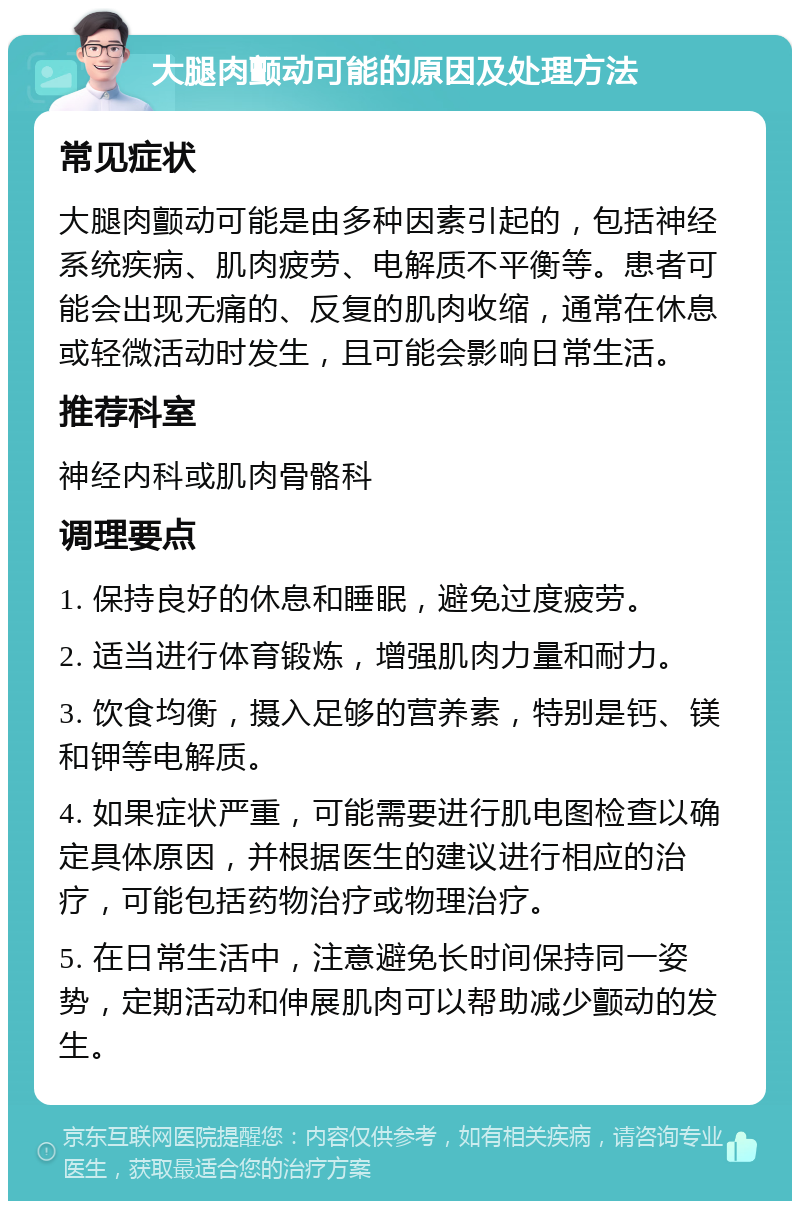 大腿肉颤动可能的原因及处理方法 常见症状 大腿肉颤动可能是由多种因素引起的，包括神经系统疾病、肌肉疲劳、电解质不平衡等。患者可能会出现无痛的、反复的肌肉收缩，通常在休息或轻微活动时发生，且可能会影响日常生活。 推荐科室 神经内科或肌肉骨骼科 调理要点 1. 保持良好的休息和睡眠，避免过度疲劳。 2. 适当进行体育锻炼，增强肌肉力量和耐力。 3. 饮食均衡，摄入足够的营养素，特别是钙、镁和钾等电解质。 4. 如果症状严重，可能需要进行肌电图检查以确定具体原因，并根据医生的建议进行相应的治疗，可能包括药物治疗或物理治疗。 5. 在日常生活中，注意避免长时间保持同一姿势，定期活动和伸展肌肉可以帮助减少颤动的发生。