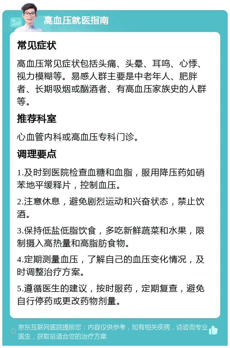 高血压就医指南 常见症状 高血压常见症状包括头痛、头晕、耳鸣、心悸、视力模糊等。易感人群主要是中老年人、肥胖者、长期吸烟或酗酒者、有高血压家族史的人群等。 推荐科室 心血管内科或高血压专科门诊。 调理要点 1.及时到医院检查血糖和血脂，服用降压药如硝苯地平缓释片，控制血压。 2.注意休息，避免剧烈运动和兴奋状态，禁止饮酒。 3.保持低盐低脂饮食，多吃新鲜蔬菜和水果，限制摄入高热量和高脂肪食物。 4.定期测量血压，了解自己的血压变化情况，及时调整治疗方案。 5.遵循医生的建议，按时服药，定期复查，避免自行停药或更改药物剂量。