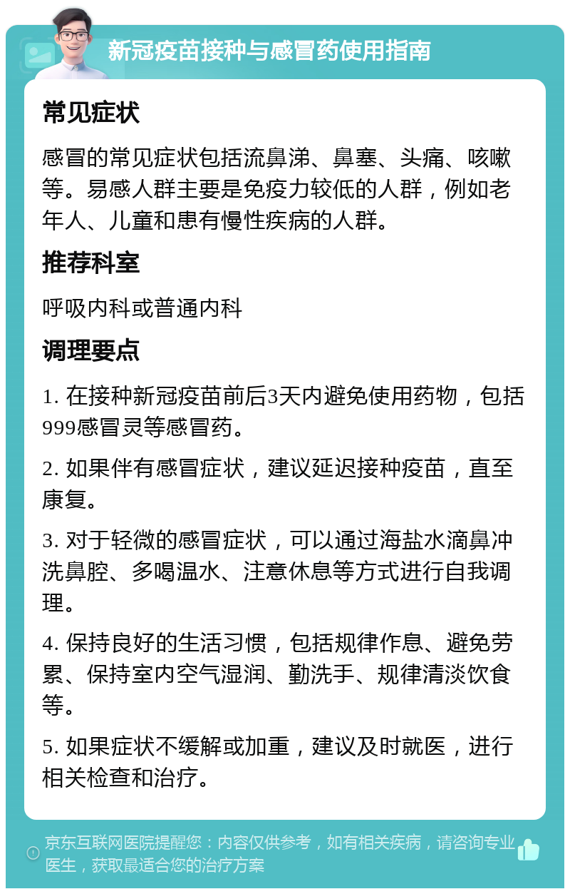 新冠疫苗接种与感冒药使用指南 常见症状 感冒的常见症状包括流鼻涕、鼻塞、头痛、咳嗽等。易感人群主要是免疫力较低的人群，例如老年人、儿童和患有慢性疾病的人群。 推荐科室 呼吸内科或普通内科 调理要点 1. 在接种新冠疫苗前后3天内避免使用药物，包括999感冒灵等感冒药。 2. 如果伴有感冒症状，建议延迟接种疫苗，直至康复。 3. 对于轻微的感冒症状，可以通过海盐水滴鼻冲洗鼻腔、多喝温水、注意休息等方式进行自我调理。 4. 保持良好的生活习惯，包括规律作息、避免劳累、保持室内空气湿润、勤洗手、规律清淡饮食等。 5. 如果症状不缓解或加重，建议及时就医，进行相关检查和治疗。