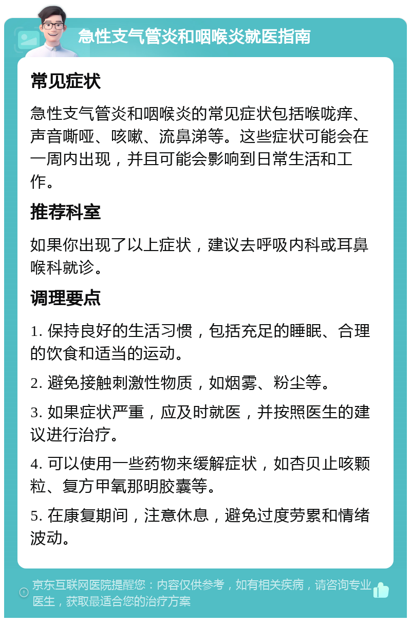 急性支气管炎和咽喉炎就医指南 常见症状 急性支气管炎和咽喉炎的常见症状包括喉咙痒、声音嘶哑、咳嗽、流鼻涕等。这些症状可能会在一周内出现，并且可能会影响到日常生活和工作。 推荐科室 如果你出现了以上症状，建议去呼吸内科或耳鼻喉科就诊。 调理要点 1. 保持良好的生活习惯，包括充足的睡眠、合理的饮食和适当的运动。 2. 避免接触刺激性物质，如烟雾、粉尘等。 3. 如果症状严重，应及时就医，并按照医生的建议进行治疗。 4. 可以使用一些药物来缓解症状，如杏贝止咳颗粒、复方甲氧那明胶囊等。 5. 在康复期间，注意休息，避免过度劳累和情绪波动。