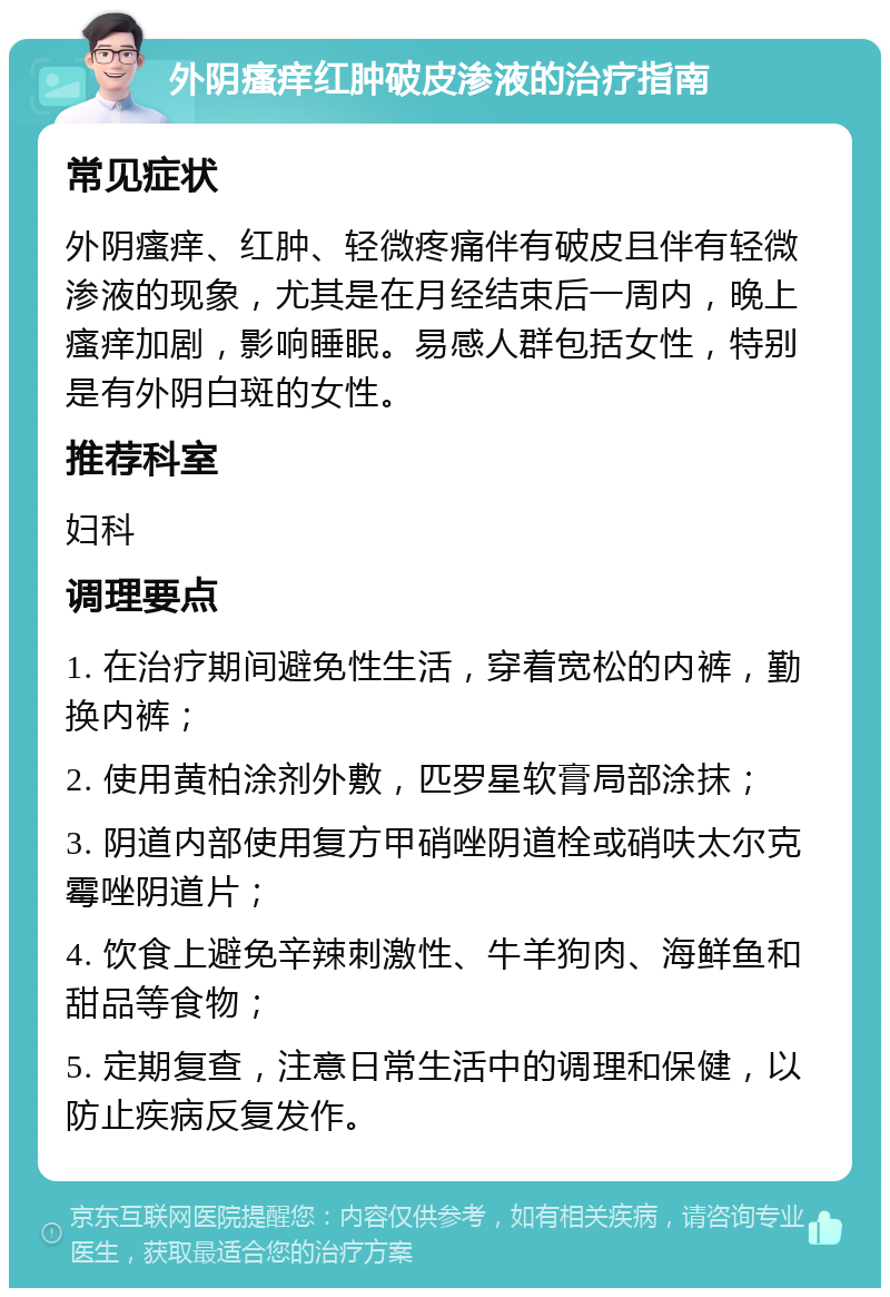 外阴瘙痒红肿破皮渗液的治疗指南 常见症状 外阴瘙痒、红肿、轻微疼痛伴有破皮且伴有轻微渗液的现象，尤其是在月经结束后一周内，晚上瘙痒加剧，影响睡眠。易感人群包括女性，特别是有外阴白斑的女性。 推荐科室 妇科 调理要点 1. 在治疗期间避免性生活，穿着宽松的内裤，勤换内裤； 2. 使用黄柏涂剂外敷，匹罗星软膏局部涂抹； 3. 阴道内部使用复方甲硝唑阴道栓或硝呋太尔克霉唑阴道片； 4. 饮食上避免辛辣刺激性、牛羊狗肉、海鲜鱼和甜品等食物； 5. 定期复查，注意日常生活中的调理和保健，以防止疾病反复发作。