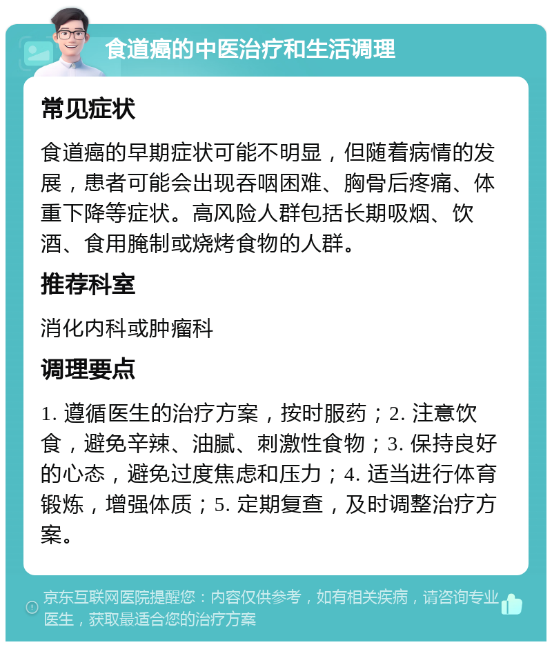 食道癌的中医治疗和生活调理 常见症状 食道癌的早期症状可能不明显，但随着病情的发展，患者可能会出现吞咽困难、胸骨后疼痛、体重下降等症状。高风险人群包括长期吸烟、饮酒、食用腌制或烧烤食物的人群。 推荐科室 消化内科或肿瘤科 调理要点 1. 遵循医生的治疗方案，按时服药；2. 注意饮食，避免辛辣、油腻、刺激性食物；3. 保持良好的心态，避免过度焦虑和压力；4. 适当进行体育锻炼，增强体质；5. 定期复查，及时调整治疗方案。