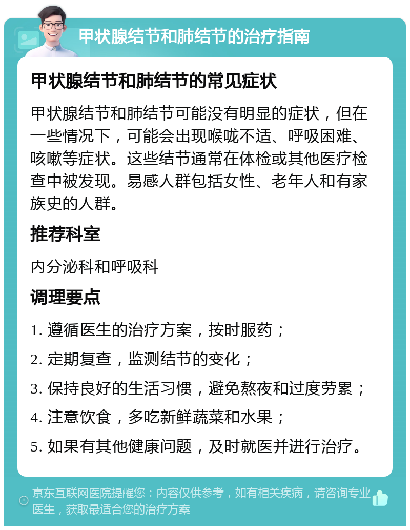 甲状腺结节和肺结节的治疗指南 甲状腺结节和肺结节的常见症状 甲状腺结节和肺结节可能没有明显的症状，但在一些情况下，可能会出现喉咙不适、呼吸困难、咳嗽等症状。这些结节通常在体检或其他医疗检查中被发现。易感人群包括女性、老年人和有家族史的人群。 推荐科室 内分泌科和呼吸科 调理要点 1. 遵循医生的治疗方案，按时服药； 2. 定期复查，监测结节的变化； 3. 保持良好的生活习惯，避免熬夜和过度劳累； 4. 注意饮食，多吃新鲜蔬菜和水果； 5. 如果有其他健康问题，及时就医并进行治疗。