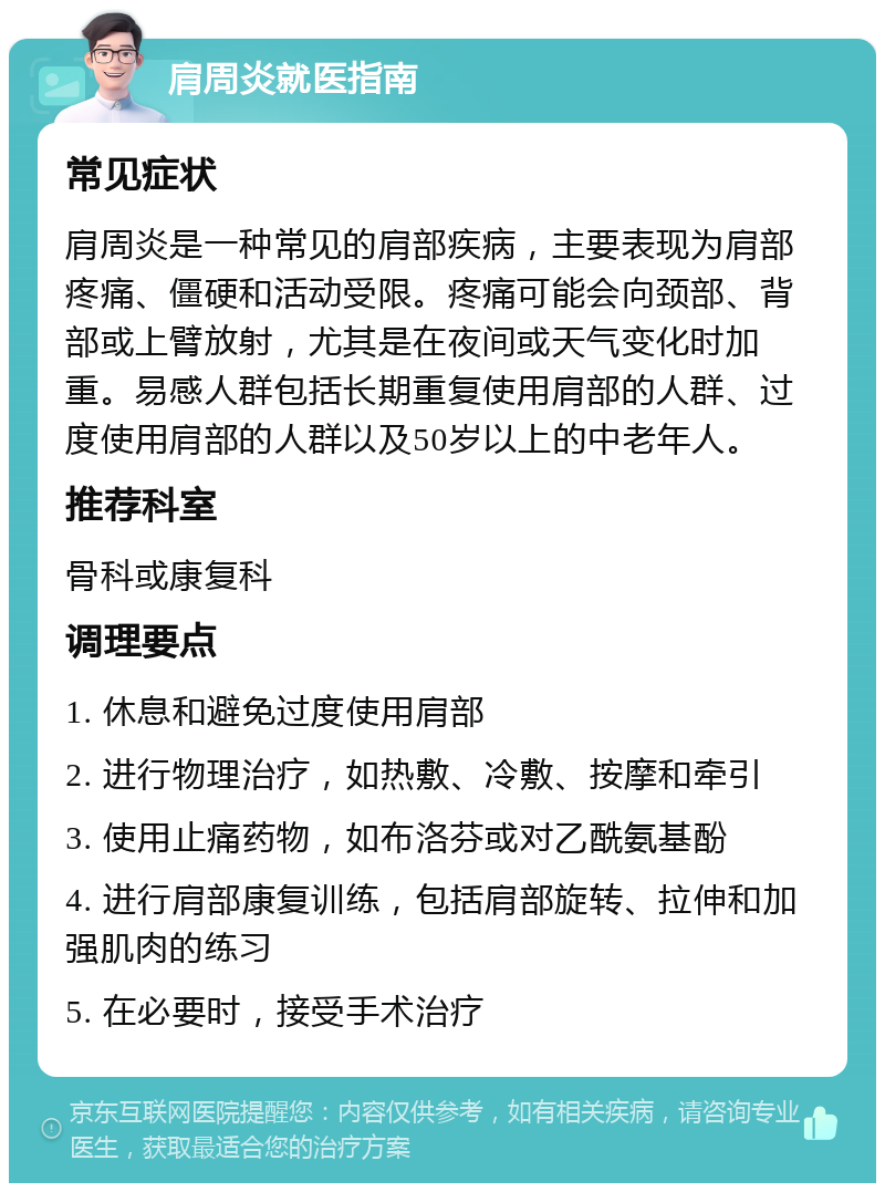 肩周炎就医指南 常见症状 肩周炎是一种常见的肩部疾病，主要表现为肩部疼痛、僵硬和活动受限。疼痛可能会向颈部、背部或上臂放射，尤其是在夜间或天气变化时加重。易感人群包括长期重复使用肩部的人群、过度使用肩部的人群以及50岁以上的中老年人。 推荐科室 骨科或康复科 调理要点 1. 休息和避免过度使用肩部 2. 进行物理治疗，如热敷、冷敷、按摩和牵引 3. 使用止痛药物，如布洛芬或对乙酰氨基酚 4. 进行肩部康复训练，包括肩部旋转、拉伸和加强肌肉的练习 5. 在必要时，接受手术治疗