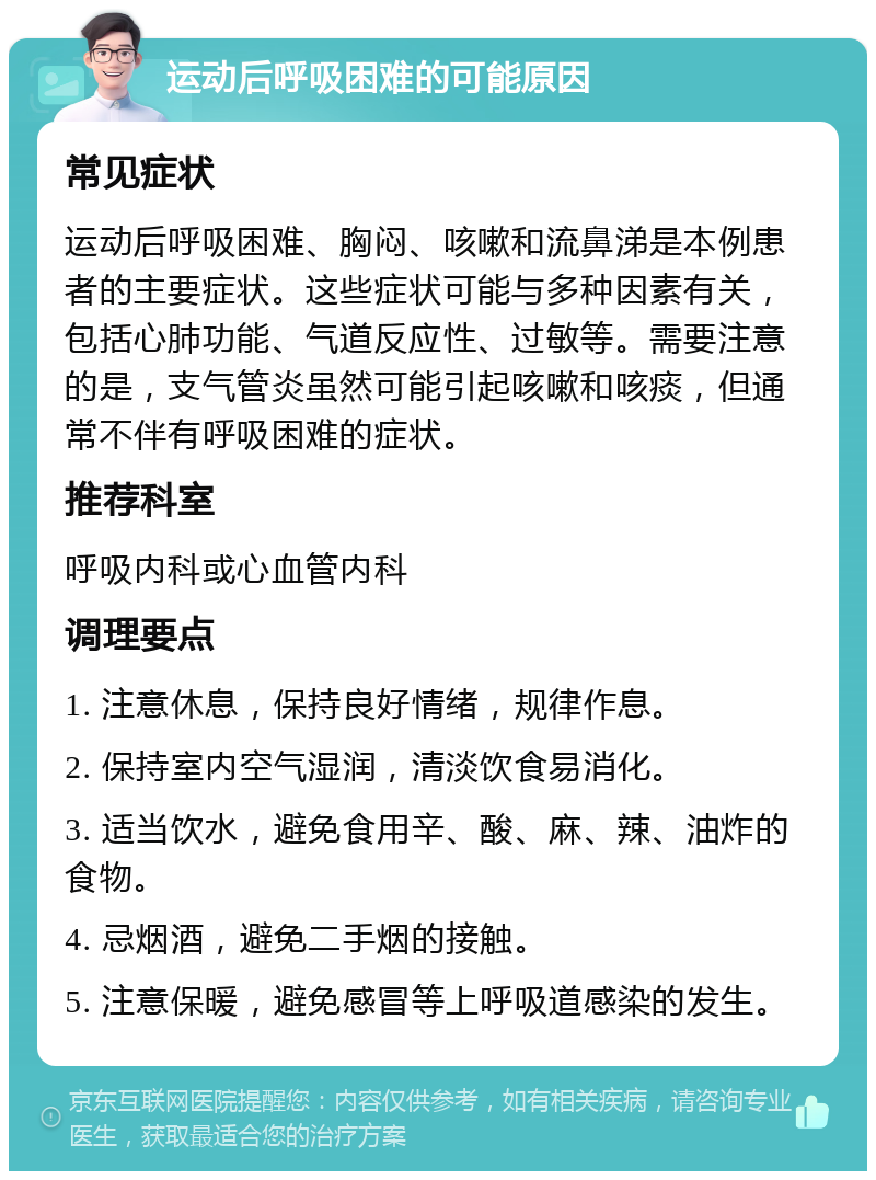 运动后呼吸困难的可能原因 常见症状 运动后呼吸困难、胸闷、咳嗽和流鼻涕是本例患者的主要症状。这些症状可能与多种因素有关，包括心肺功能、气道反应性、过敏等。需要注意的是，支气管炎虽然可能引起咳嗽和咳痰，但通常不伴有呼吸困难的症状。 推荐科室 呼吸内科或心血管内科 调理要点 1. 注意休息，保持良好情绪，规律作息。 2. 保持室内空气湿润，清淡饮食易消化。 3. 适当饮水，避免食用辛、酸、麻、辣、油炸的食物。 4. 忌烟酒，避免二手烟的接触。 5. 注意保暖，避免感冒等上呼吸道感染的发生。