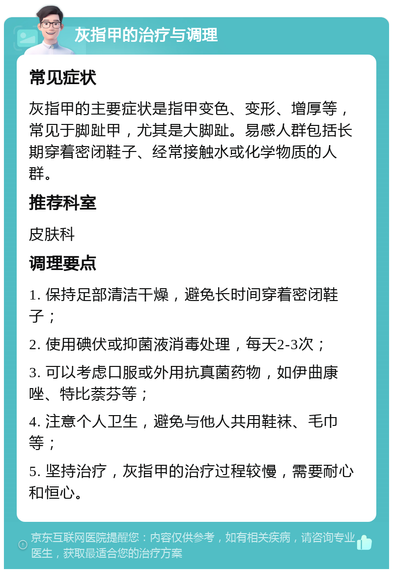 灰指甲的治疗与调理 常见症状 灰指甲的主要症状是指甲变色、变形、增厚等，常见于脚趾甲，尤其是大脚趾。易感人群包括长期穿着密闭鞋子、经常接触水或化学物质的人群。 推荐科室 皮肤科 调理要点 1. 保持足部清洁干燥，避免长时间穿着密闭鞋子； 2. 使用碘伏或抑菌液消毒处理，每天2-3次； 3. 可以考虑口服或外用抗真菌药物，如伊曲康唑、特比萘芬等； 4. 注意个人卫生，避免与他人共用鞋袜、毛巾等； 5. 坚持治疗，灰指甲的治疗过程较慢，需要耐心和恒心。