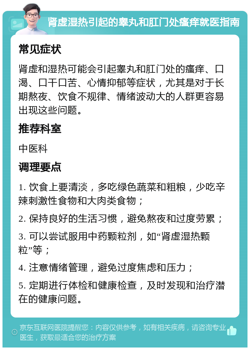 肾虚湿热引起的睾丸和肛门处瘙痒就医指南 常见症状 肾虚和湿热可能会引起睾丸和肛门处的瘙痒、口渴、口干口苦、心情抑郁等症状，尤其是对于长期熬夜、饮食不规律、情绪波动大的人群更容易出现这些问题。 推荐科室 中医科 调理要点 1. 饮食上要清淡，多吃绿色蔬菜和粗粮，少吃辛辣刺激性食物和大肉类食物； 2. 保持良好的生活习惯，避免熬夜和过度劳累； 3. 可以尝试服用中药颗粒剂，如“肾虚湿热颗粒”等； 4. 注意情绪管理，避免过度焦虑和压力； 5. 定期进行体检和健康检查，及时发现和治疗潜在的健康问题。