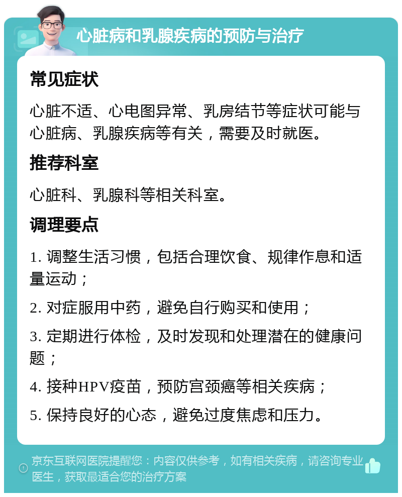 心脏病和乳腺疾病的预防与治疗 常见症状 心脏不适、心电图异常、乳房结节等症状可能与心脏病、乳腺疾病等有关，需要及时就医。 推荐科室 心脏科、乳腺科等相关科室。 调理要点 1. 调整生活习惯，包括合理饮食、规律作息和适量运动； 2. 对症服用中药，避免自行购买和使用； 3. 定期进行体检，及时发现和处理潜在的健康问题； 4. 接种HPV疫苗，预防宫颈癌等相关疾病； 5. 保持良好的心态，避免过度焦虑和压力。