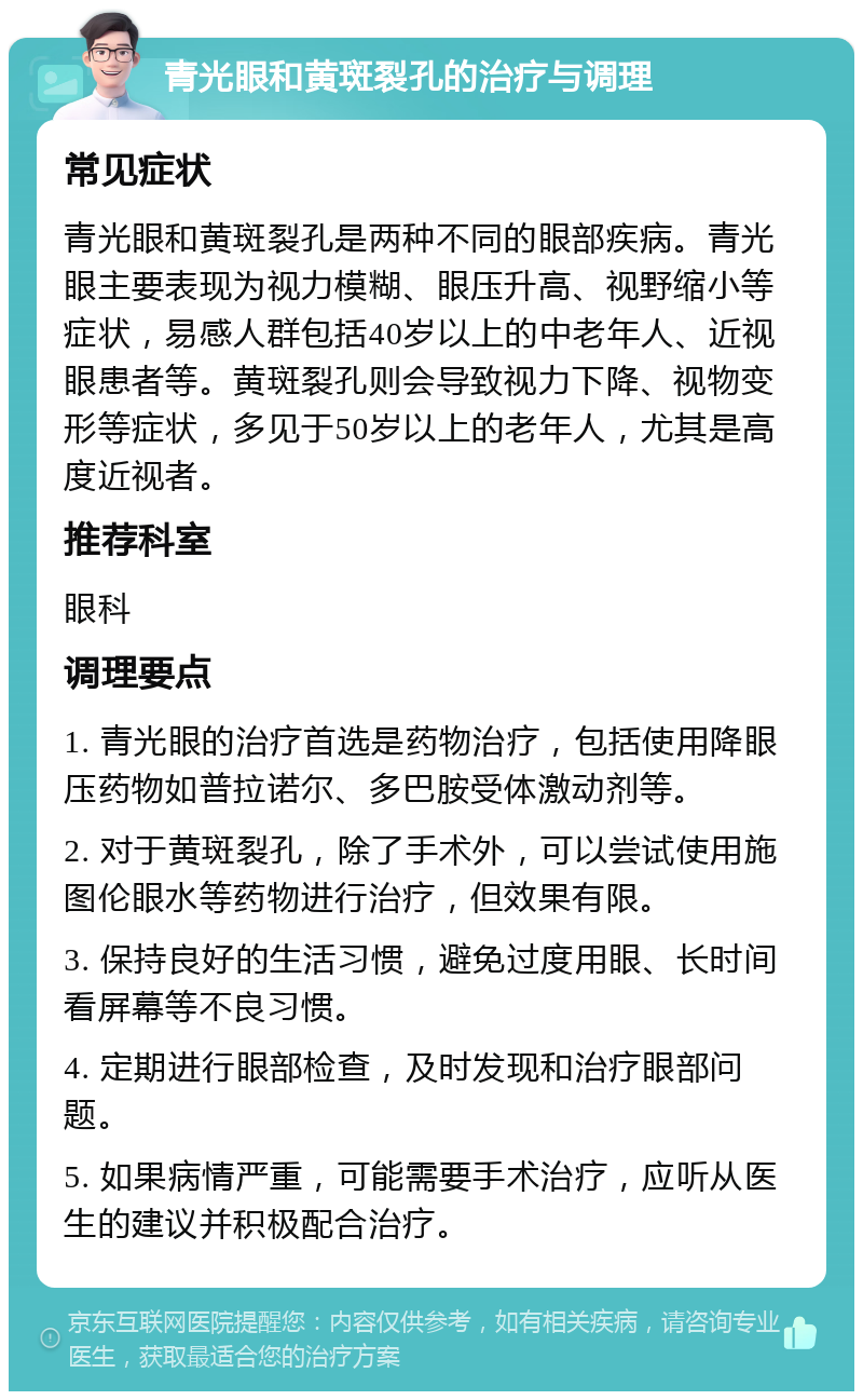 青光眼和黄斑裂孔的治疗与调理 常见症状 青光眼和黄斑裂孔是两种不同的眼部疾病。青光眼主要表现为视力模糊、眼压升高、视野缩小等症状，易感人群包括40岁以上的中老年人、近视眼患者等。黄斑裂孔则会导致视力下降、视物变形等症状，多见于50岁以上的老年人，尤其是高度近视者。 推荐科室 眼科 调理要点 1. 青光眼的治疗首选是药物治疗，包括使用降眼压药物如普拉诺尔、多巴胺受体激动剂等。 2. 对于黄斑裂孔，除了手术外，可以尝试使用施图伦眼水等药物进行治疗，但效果有限。 3. 保持良好的生活习惯，避免过度用眼、长时间看屏幕等不良习惯。 4. 定期进行眼部检查，及时发现和治疗眼部问题。 5. 如果病情严重，可能需要手术治疗，应听从医生的建议并积极配合治疗。