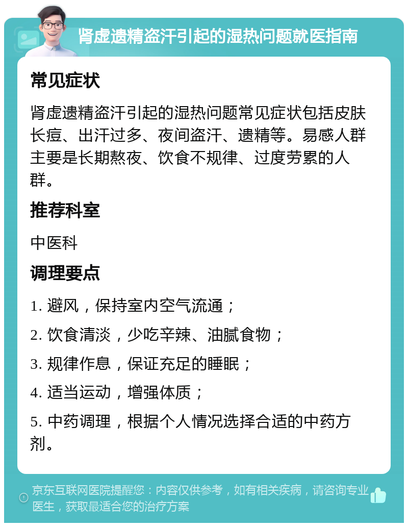 肾虚遗精盗汗引起的湿热问题就医指南 常见症状 肾虚遗精盗汗引起的湿热问题常见症状包括皮肤长痘、出汗过多、夜间盗汗、遗精等。易感人群主要是长期熬夜、饮食不规律、过度劳累的人群。 推荐科室 中医科 调理要点 1. 避风，保持室内空气流通； 2. 饮食清淡，少吃辛辣、油腻食物； 3. 规律作息，保证充足的睡眠； 4. 适当运动，增强体质； 5. 中药调理，根据个人情况选择合适的中药方剂。