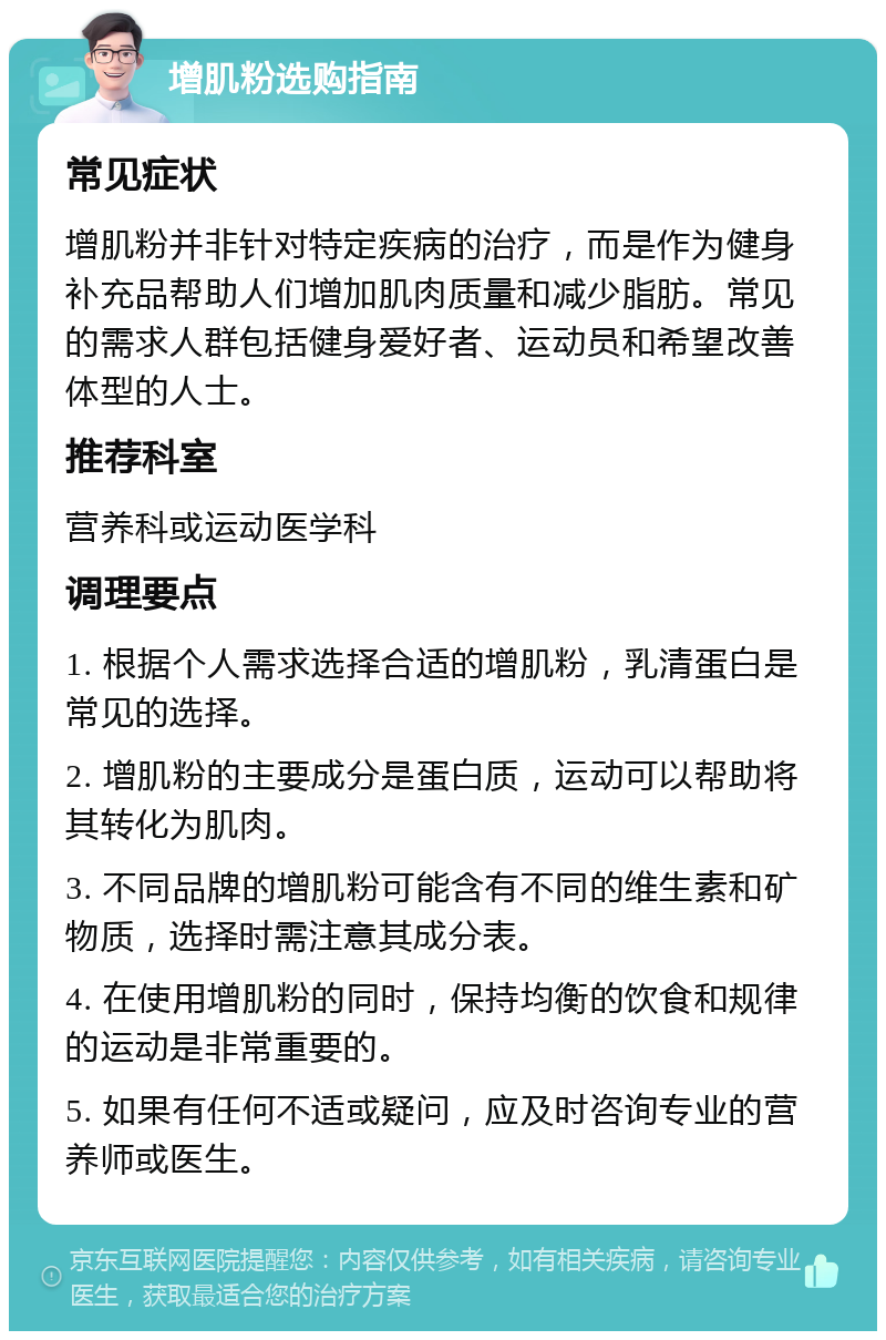 增肌粉选购指南 常见症状 增肌粉并非针对特定疾病的治疗，而是作为健身补充品帮助人们增加肌肉质量和减少脂肪。常见的需求人群包括健身爱好者、运动员和希望改善体型的人士。 推荐科室 营养科或运动医学科 调理要点 1. 根据个人需求选择合适的增肌粉，乳清蛋白是常见的选择。 2. 增肌粉的主要成分是蛋白质，运动可以帮助将其转化为肌肉。 3. 不同品牌的增肌粉可能含有不同的维生素和矿物质，选择时需注意其成分表。 4. 在使用增肌粉的同时，保持均衡的饮食和规律的运动是非常重要的。 5. 如果有任何不适或疑问，应及时咨询专业的营养师或医生。