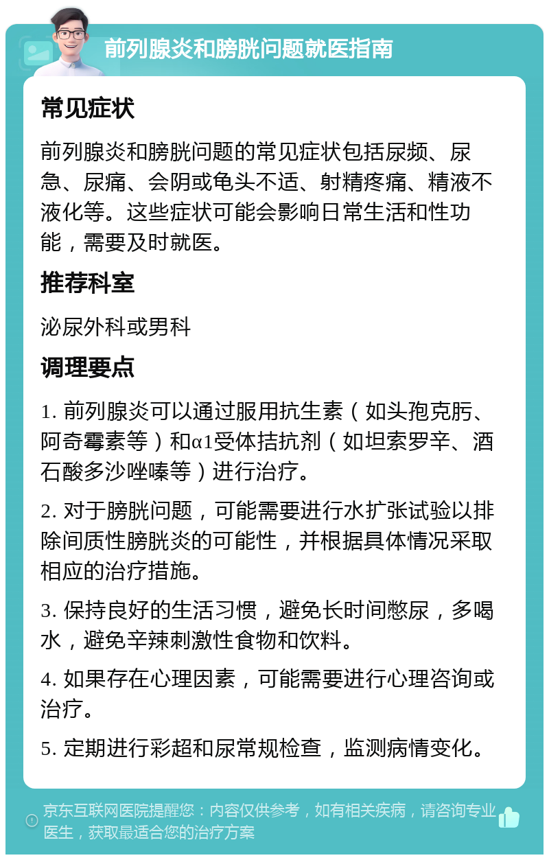 前列腺炎和膀胱问题就医指南 常见症状 前列腺炎和膀胱问题的常见症状包括尿频、尿急、尿痛、会阴或龟头不适、射精疼痛、精液不液化等。这些症状可能会影响日常生活和性功能，需要及时就医。 推荐科室 泌尿外科或男科 调理要点 1. 前列腺炎可以通过服用抗生素（如头孢克肟、阿奇霉素等）和α1受体拮抗剂（如坦索罗辛、酒石酸多沙唑嗪等）进行治疗。 2. 对于膀胱问题，可能需要进行水扩张试验以排除间质性膀胱炎的可能性，并根据具体情况采取相应的治疗措施。 3. 保持良好的生活习惯，避免长时间憋尿，多喝水，避免辛辣刺激性食物和饮料。 4. 如果存在心理因素，可能需要进行心理咨询或治疗。 5. 定期进行彩超和尿常规检查，监测病情变化。