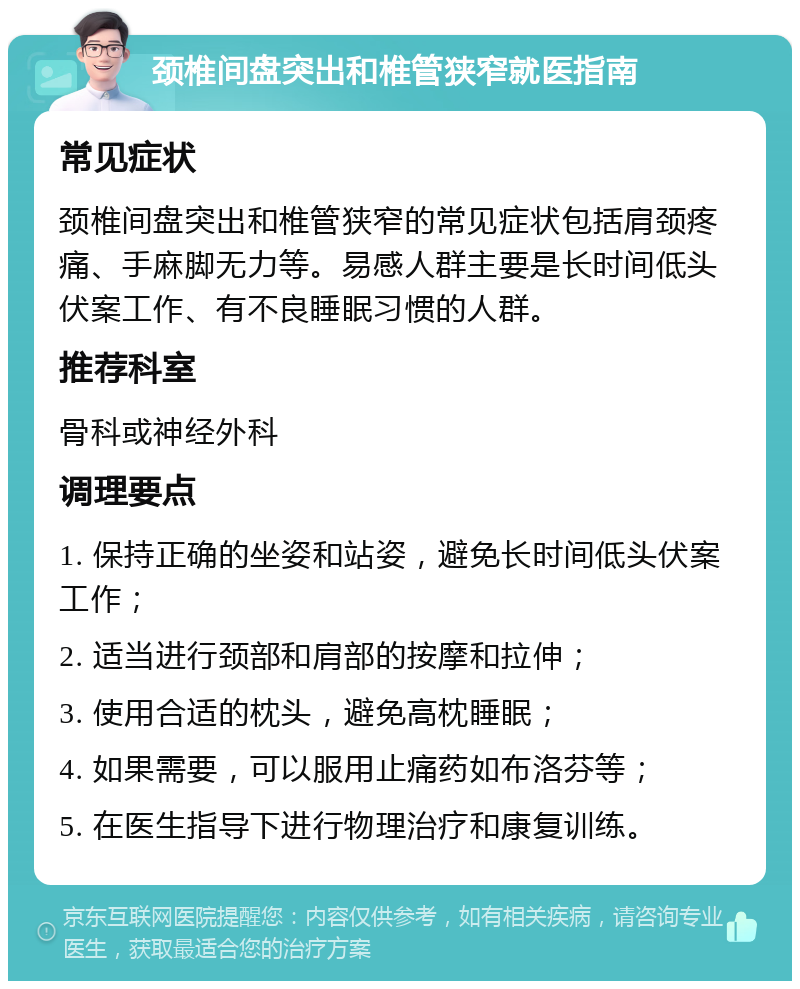 颈椎间盘突出和椎管狭窄就医指南 常见症状 颈椎间盘突出和椎管狭窄的常见症状包括肩颈疼痛、手麻脚无力等。易感人群主要是长时间低头伏案工作、有不良睡眠习惯的人群。 推荐科室 骨科或神经外科 调理要点 1. 保持正确的坐姿和站姿，避免长时间低头伏案工作； 2. 适当进行颈部和肩部的按摩和拉伸； 3. 使用合适的枕头，避免高枕睡眠； 4. 如果需要，可以服用止痛药如布洛芬等； 5. 在医生指导下进行物理治疗和康复训练。