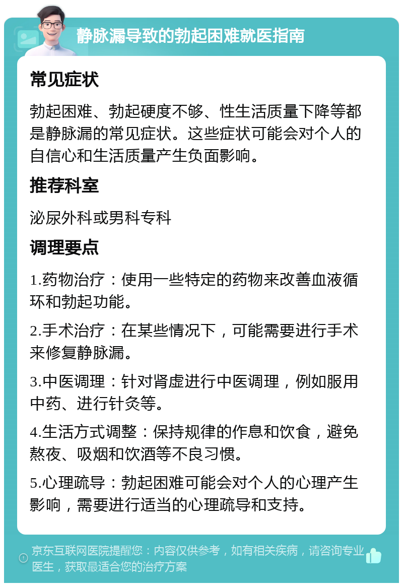 静脉漏导致的勃起困难就医指南 常见症状 勃起困难、勃起硬度不够、性生活质量下降等都是静脉漏的常见症状。这些症状可能会对个人的自信心和生活质量产生负面影响。 推荐科室 泌尿外科或男科专科 调理要点 1.药物治疗：使用一些特定的药物来改善血液循环和勃起功能。 2.手术治疗：在某些情况下，可能需要进行手术来修复静脉漏。 3.中医调理：针对肾虚进行中医调理，例如服用中药、进行针灸等。 4.生活方式调整：保持规律的作息和饮食，避免熬夜、吸烟和饮酒等不良习惯。 5.心理疏导：勃起困难可能会对个人的心理产生影响，需要进行适当的心理疏导和支持。