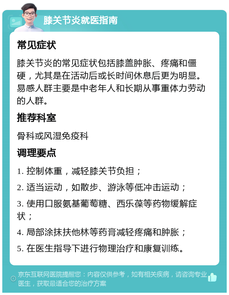 膝关节炎就医指南 常见症状 膝关节炎的常见症状包括膝盖肿胀、疼痛和僵硬，尤其是在活动后或长时间休息后更为明显。易感人群主要是中老年人和长期从事重体力劳动的人群。 推荐科室 骨科或风湿免疫科 调理要点 1. 控制体重，减轻膝关节负担； 2. 适当运动，如散步、游泳等低冲击运动； 3. 使用口服氨基葡萄糖、西乐葆等药物缓解症状； 4. 局部涂抹扶他林等药膏减轻疼痛和肿胀； 5. 在医生指导下进行物理治疗和康复训练。