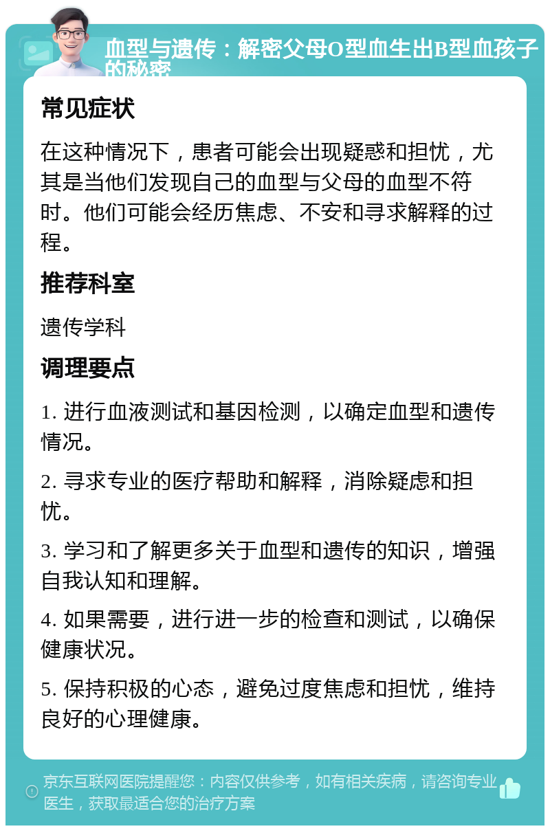 血型与遗传：解密父母O型血生出B型血孩子的秘密 常见症状 在这种情况下，患者可能会出现疑惑和担忧，尤其是当他们发现自己的血型与父母的血型不符时。他们可能会经历焦虑、不安和寻求解释的过程。 推荐科室 遗传学科 调理要点 1. 进行血液测试和基因检测，以确定血型和遗传情况。 2. 寻求专业的医疗帮助和解释，消除疑虑和担忧。 3. 学习和了解更多关于血型和遗传的知识，增强自我认知和理解。 4. 如果需要，进行进一步的检查和测试，以确保健康状况。 5. 保持积极的心态，避免过度焦虑和担忧，维持良好的心理健康。