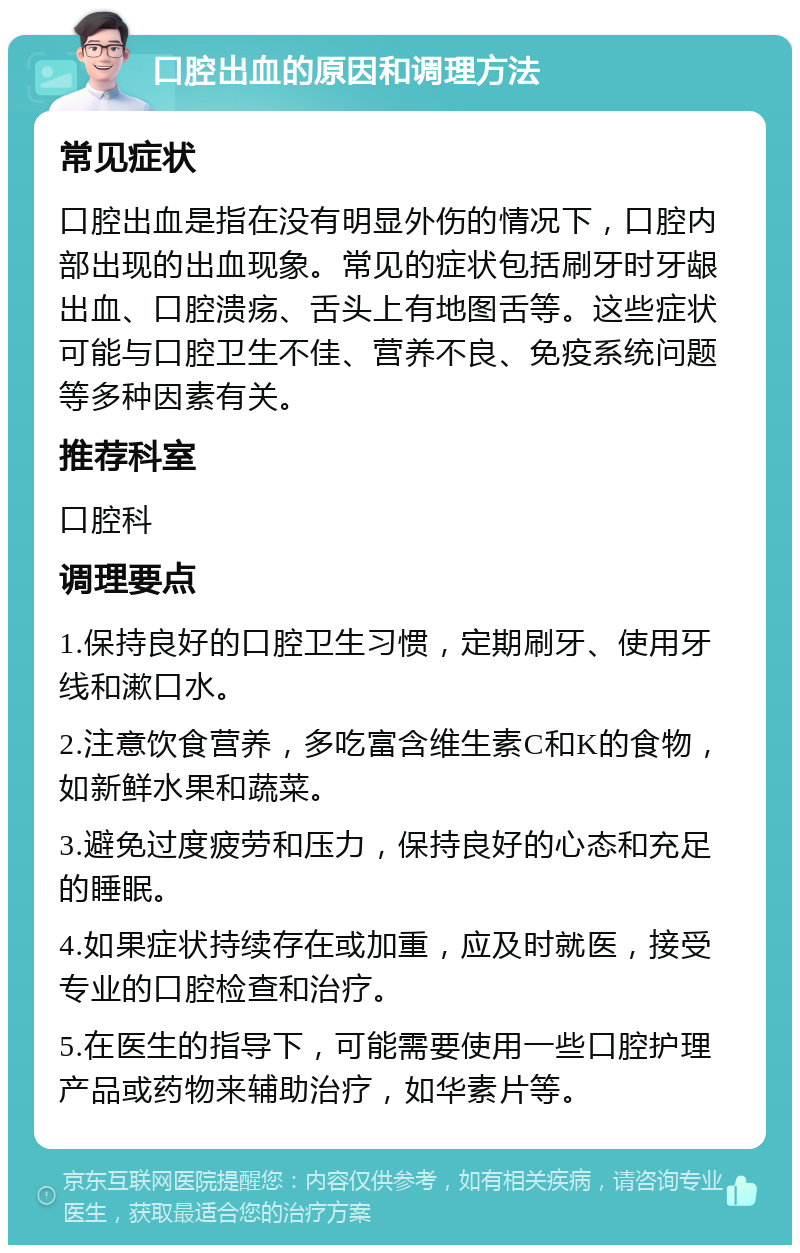 口腔出血的原因和调理方法 常见症状 口腔出血是指在没有明显外伤的情况下，口腔内部出现的出血现象。常见的症状包括刷牙时牙龈出血、口腔溃疡、舌头上有地图舌等。这些症状可能与口腔卫生不佳、营养不良、免疫系统问题等多种因素有关。 推荐科室 口腔科 调理要点 1.保持良好的口腔卫生习惯，定期刷牙、使用牙线和漱口水。 2.注意饮食营养，多吃富含维生素C和K的食物，如新鲜水果和蔬菜。 3.避免过度疲劳和压力，保持良好的心态和充足的睡眠。 4.如果症状持续存在或加重，应及时就医，接受专业的口腔检查和治疗。 5.在医生的指导下，可能需要使用一些口腔护理产品或药物来辅助治疗，如华素片等。