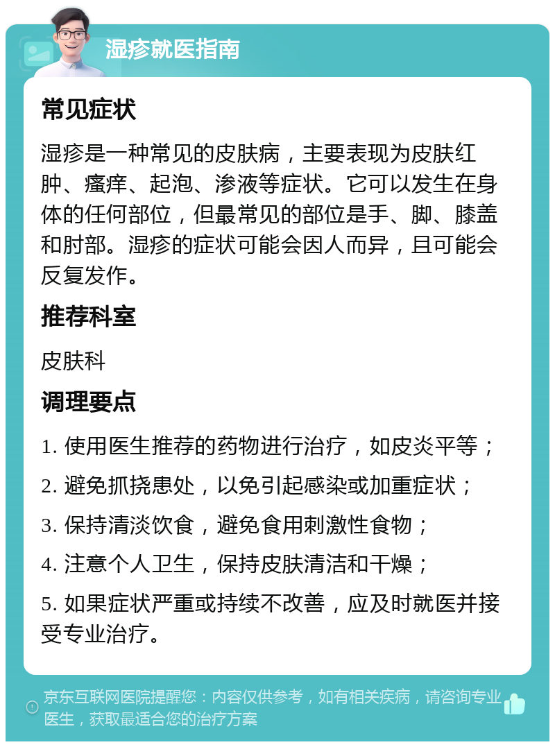 湿疹就医指南 常见症状 湿疹是一种常见的皮肤病，主要表现为皮肤红肿、瘙痒、起泡、渗液等症状。它可以发生在身体的任何部位，但最常见的部位是手、脚、膝盖和肘部。湿疹的症状可能会因人而异，且可能会反复发作。 推荐科室 皮肤科 调理要点 1. 使用医生推荐的药物进行治疗，如皮炎平等； 2. 避免抓挠患处，以免引起感染或加重症状； 3. 保持清淡饮食，避免食用刺激性食物； 4. 注意个人卫生，保持皮肤清洁和干燥； 5. 如果症状严重或持续不改善，应及时就医并接受专业治疗。