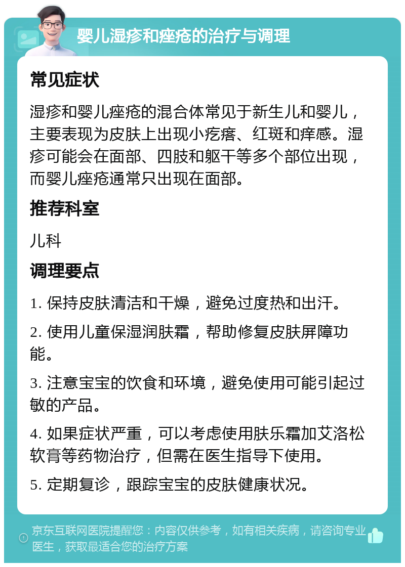 婴儿湿疹和痤疮的治疗与调理 常见症状 湿疹和婴儿痤疮的混合体常见于新生儿和婴儿，主要表现为皮肤上出现小疙瘩、红斑和痒感。湿疹可能会在面部、四肢和躯干等多个部位出现，而婴儿痤疮通常只出现在面部。 推荐科室 儿科 调理要点 1. 保持皮肤清洁和干燥，避免过度热和出汗。 2. 使用儿童保湿润肤霜，帮助修复皮肤屏障功能。 3. 注意宝宝的饮食和环境，避免使用可能引起过敏的产品。 4. 如果症状严重，可以考虑使用肤乐霜加艾洛松软膏等药物治疗，但需在医生指导下使用。 5. 定期复诊，跟踪宝宝的皮肤健康状况。