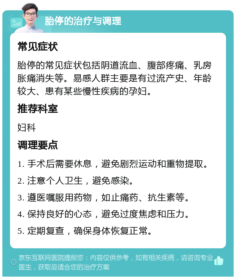 胎停的治疗与调理 常见症状 胎停的常见症状包括阴道流血、腹部疼痛、乳房胀痛消失等。易感人群主要是有过流产史、年龄较大、患有某些慢性疾病的孕妇。 推荐科室 妇科 调理要点 1. 手术后需要休息，避免剧烈运动和重物提取。 2. 注意个人卫生，避免感染。 3. 遵医嘱服用药物，如止痛药、抗生素等。 4. 保持良好的心态，避免过度焦虑和压力。 5. 定期复查，确保身体恢复正常。