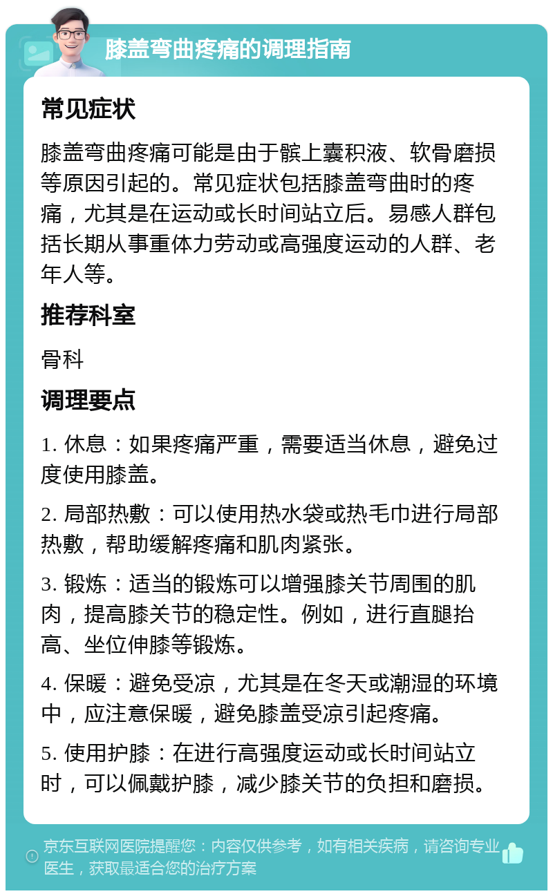 膝盖弯曲疼痛的调理指南 常见症状 膝盖弯曲疼痛可能是由于髌上囊积液、软骨磨损等原因引起的。常见症状包括膝盖弯曲时的疼痛，尤其是在运动或长时间站立后。易感人群包括长期从事重体力劳动或高强度运动的人群、老年人等。 推荐科室 骨科 调理要点 1. 休息：如果疼痛严重，需要适当休息，避免过度使用膝盖。 2. 局部热敷：可以使用热水袋或热毛巾进行局部热敷，帮助缓解疼痛和肌肉紧张。 3. 锻炼：适当的锻炼可以增强膝关节周围的肌肉，提高膝关节的稳定性。例如，进行直腿抬高、坐位伸膝等锻炼。 4. 保暖：避免受凉，尤其是在冬天或潮湿的环境中，应注意保暖，避免膝盖受凉引起疼痛。 5. 使用护膝：在进行高强度运动或长时间站立时，可以佩戴护膝，减少膝关节的负担和磨损。