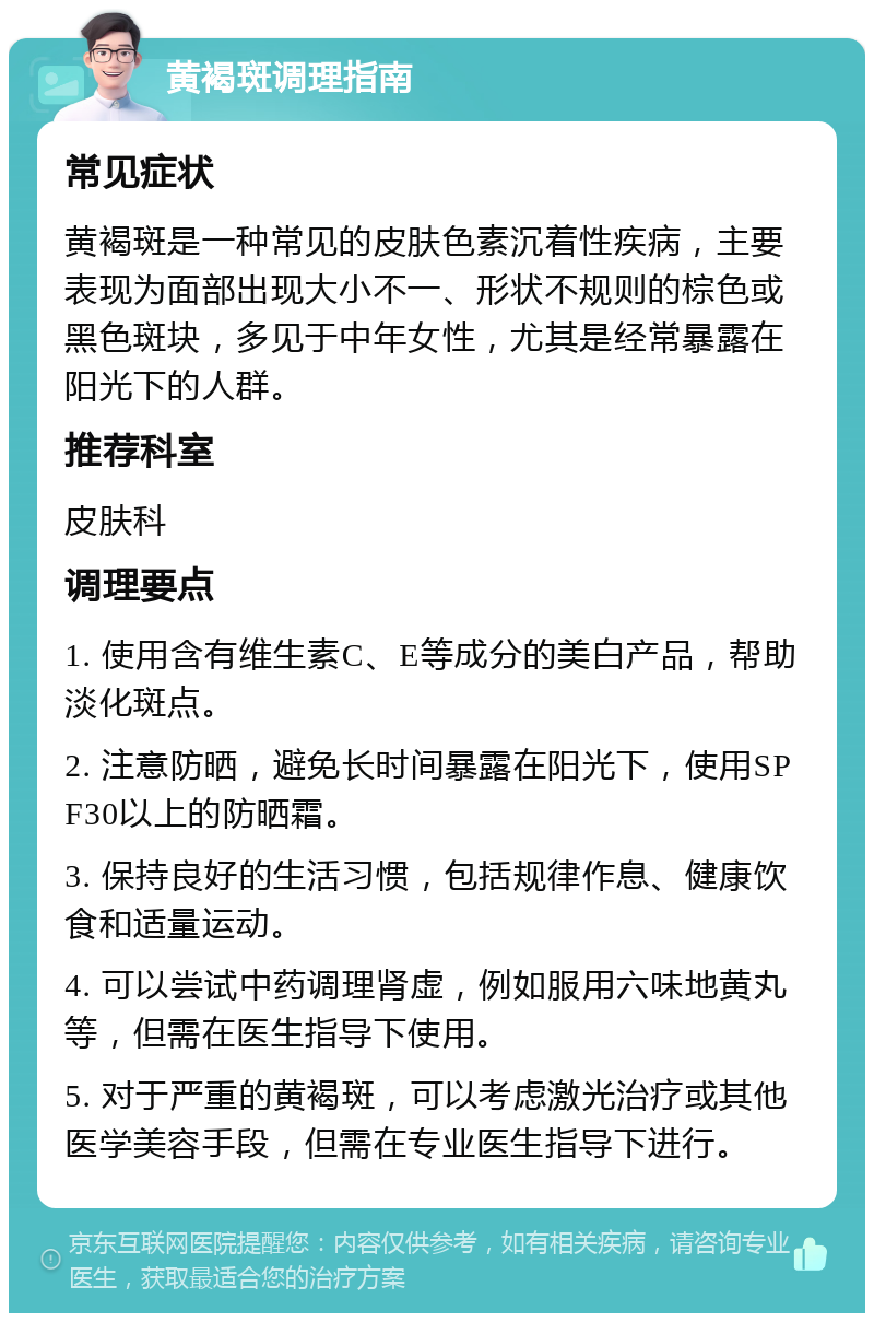 黄褐斑调理指南 常见症状 黄褐斑是一种常见的皮肤色素沉着性疾病，主要表现为面部出现大小不一、形状不规则的棕色或黑色斑块，多见于中年女性，尤其是经常暴露在阳光下的人群。 推荐科室 皮肤科 调理要点 1. 使用含有维生素C、E等成分的美白产品，帮助淡化斑点。 2. 注意防晒，避免长时间暴露在阳光下，使用SPF30以上的防晒霜。 3. 保持良好的生活习惯，包括规律作息、健康饮食和适量运动。 4. 可以尝试中药调理肾虚，例如服用六味地黄丸等，但需在医生指导下使用。 5. 对于严重的黄褐斑，可以考虑激光治疗或其他医学美容手段，但需在专业医生指导下进行。