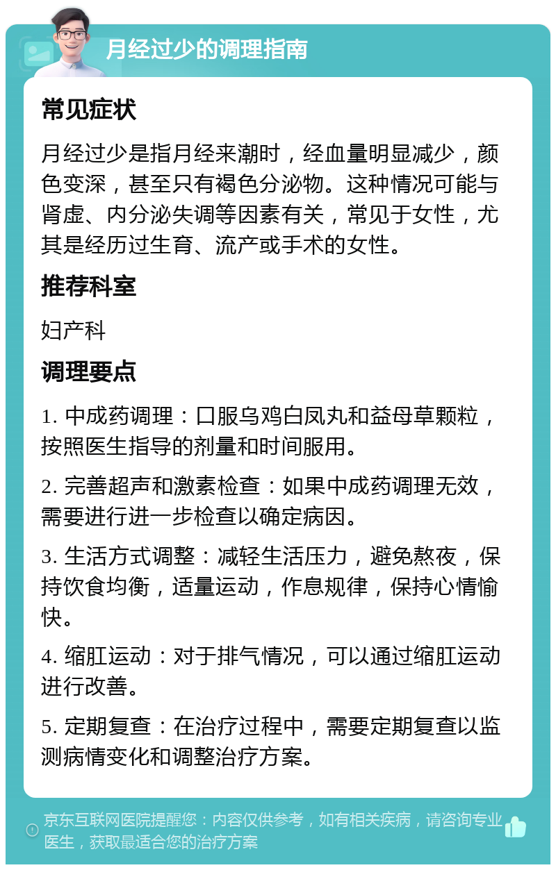 月经过少的调理指南 常见症状 月经过少是指月经来潮时，经血量明显减少，颜色变深，甚至只有褐色分泌物。这种情况可能与肾虚、内分泌失调等因素有关，常见于女性，尤其是经历过生育、流产或手术的女性。 推荐科室 妇产科 调理要点 1. 中成药调理：口服乌鸡白凤丸和益母草颗粒，按照医生指导的剂量和时间服用。 2. 完善超声和激素检查：如果中成药调理无效，需要进行进一步检查以确定病因。 3. 生活方式调整：减轻生活压力，避免熬夜，保持饮食均衡，适量运动，作息规律，保持心情愉快。 4. 缩肛运动：对于排气情况，可以通过缩肛运动进行改善。 5. 定期复查：在治疗过程中，需要定期复查以监测病情变化和调整治疗方案。