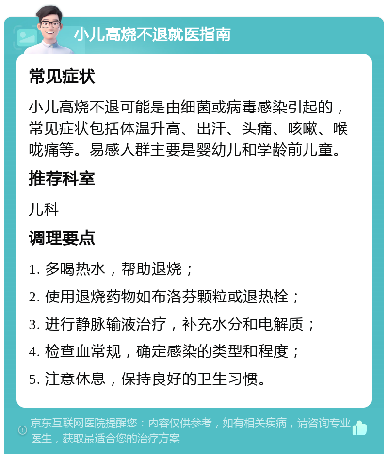 小儿高烧不退就医指南 常见症状 小儿高烧不退可能是由细菌或病毒感染引起的，常见症状包括体温升高、出汗、头痛、咳嗽、喉咙痛等。易感人群主要是婴幼儿和学龄前儿童。 推荐科室 儿科 调理要点 1. 多喝热水，帮助退烧； 2. 使用退烧药物如布洛芬颗粒或退热栓； 3. 进行静脉输液治疗，补充水分和电解质； 4. 检查血常规，确定感染的类型和程度； 5. 注意休息，保持良好的卫生习惯。