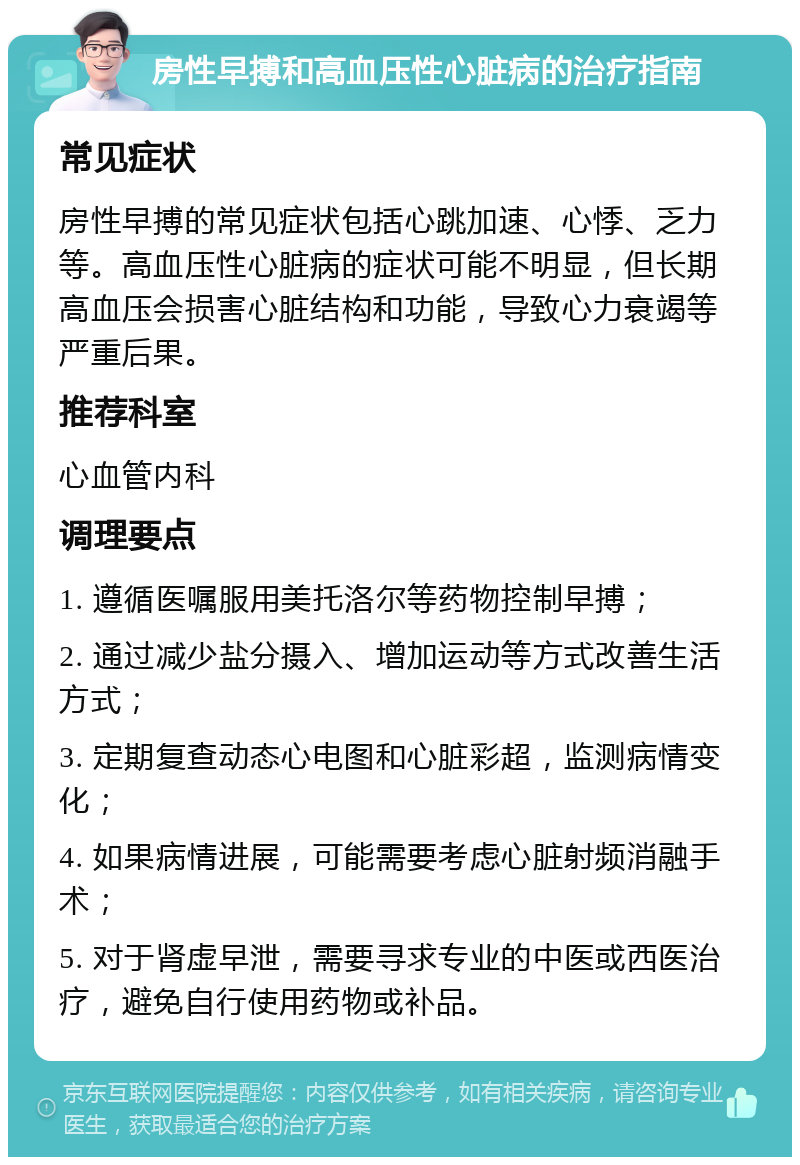 房性早搏和高血压性心脏病的治疗指南 常见症状 房性早搏的常见症状包括心跳加速、心悸、乏力等。高血压性心脏病的症状可能不明显，但长期高血压会损害心脏结构和功能，导致心力衰竭等严重后果。 推荐科室 心血管内科 调理要点 1. 遵循医嘱服用美托洛尔等药物控制早搏； 2. 通过减少盐分摄入、增加运动等方式改善生活方式； 3. 定期复查动态心电图和心脏彩超，监测病情变化； 4. 如果病情进展，可能需要考虑心脏射频消融手术； 5. 对于肾虚早泄，需要寻求专业的中医或西医治疗，避免自行使用药物或补品。