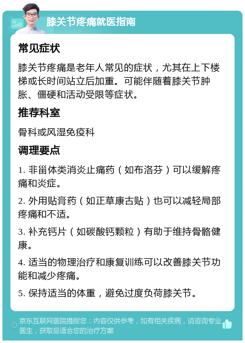 膝关节疼痛就医指南 常见症状 膝关节疼痛是老年人常见的症状，尤其在上下楼梯或长时间站立后加重。可能伴随着膝关节肿胀、僵硬和活动受限等症状。 推荐科室 骨科或风湿免疫科 调理要点 1. 非甾体类消炎止痛药（如布洛芬）可以缓解疼痛和炎症。 2. 外用贴膏药（如正草康古贴）也可以减轻局部疼痛和不适。 3. 补充钙片（如碳酸钙颗粒）有助于维持骨骼健康。 4. 适当的物理治疗和康复训练可以改善膝关节功能和减少疼痛。 5. 保持适当的体重，避免过度负荷膝关节。