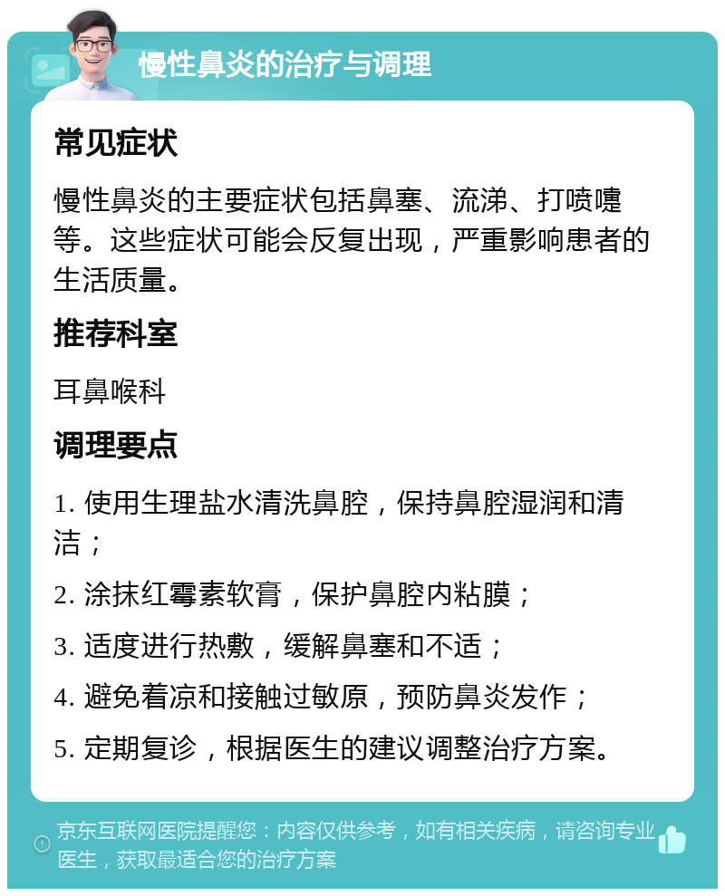 慢性鼻炎的治疗与调理 常见症状 慢性鼻炎的主要症状包括鼻塞、流涕、打喷嚏等。这些症状可能会反复出现，严重影响患者的生活质量。 推荐科室 耳鼻喉科 调理要点 1. 使用生理盐水清洗鼻腔，保持鼻腔湿润和清洁； 2. 涂抹红霉素软膏，保护鼻腔内粘膜； 3. 适度进行热敷，缓解鼻塞和不适； 4. 避免着凉和接触过敏原，预防鼻炎发作； 5. 定期复诊，根据医生的建议调整治疗方案。