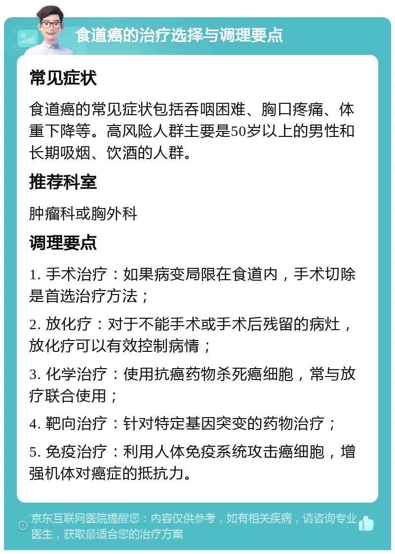 食道癌的治疗选择与调理要点 常见症状 食道癌的常见症状包括吞咽困难、胸口疼痛、体重下降等。高风险人群主要是50岁以上的男性和长期吸烟、饮酒的人群。 推荐科室 肿瘤科或胸外科 调理要点 1. 手术治疗：如果病变局限在食道内，手术切除是首选治疗方法； 2. 放化疗：对于不能手术或手术后残留的病灶，放化疗可以有效控制病情； 3. 化学治疗：使用抗癌药物杀死癌细胞，常与放疗联合使用； 4. 靶向治疗：针对特定基因突变的药物治疗； 5. 免疫治疗：利用人体免疫系统攻击癌细胞，增强机体对癌症的抵抗力。