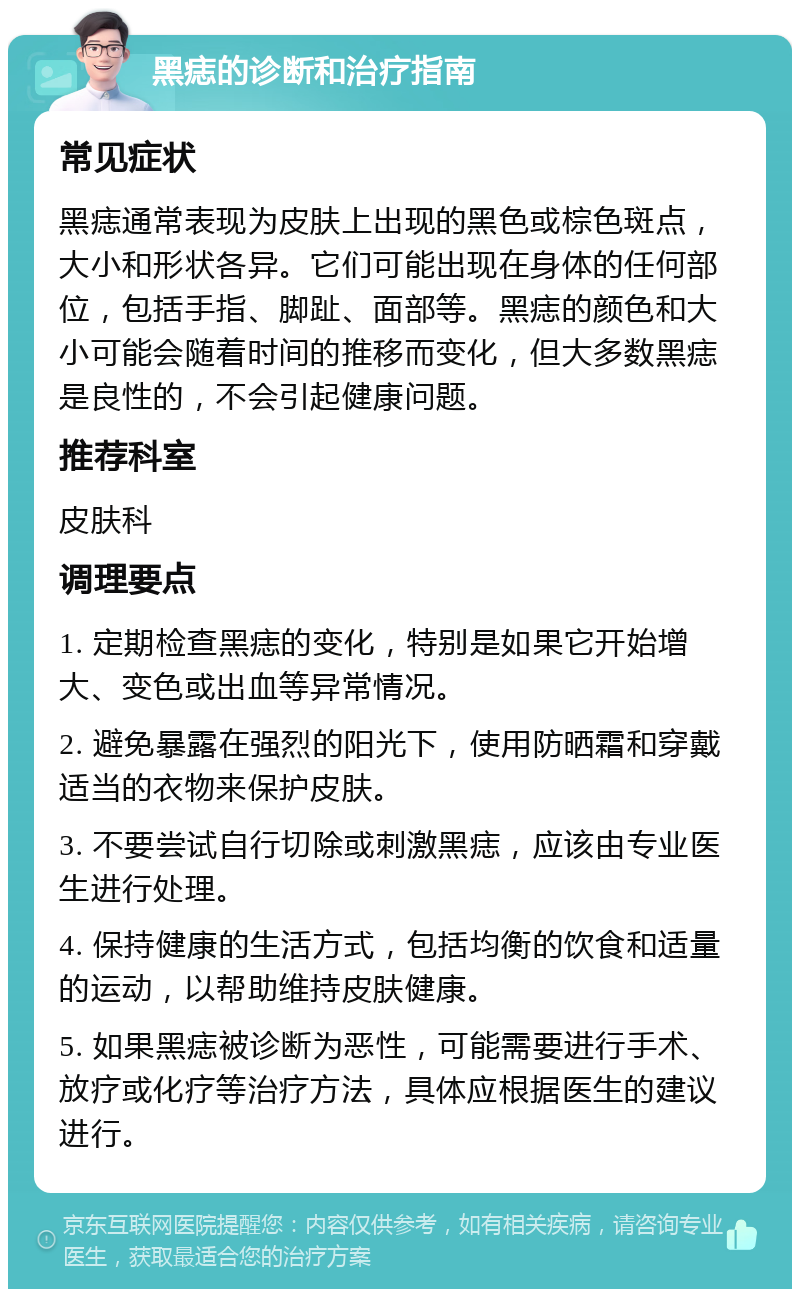 黑痣的诊断和治疗指南 常见症状 黑痣通常表现为皮肤上出现的黑色或棕色斑点，大小和形状各异。它们可能出现在身体的任何部位，包括手指、脚趾、面部等。黑痣的颜色和大小可能会随着时间的推移而变化，但大多数黑痣是良性的，不会引起健康问题。 推荐科室 皮肤科 调理要点 1. 定期检查黑痣的变化，特别是如果它开始增大、变色或出血等异常情况。 2. 避免暴露在强烈的阳光下，使用防晒霜和穿戴适当的衣物来保护皮肤。 3. 不要尝试自行切除或刺激黑痣，应该由专业医生进行处理。 4. 保持健康的生活方式，包括均衡的饮食和适量的运动，以帮助维持皮肤健康。 5. 如果黑痣被诊断为恶性，可能需要进行手术、放疗或化疗等治疗方法，具体应根据医生的建议进行。