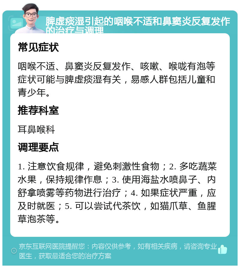 脾虚痰湿引起的咽喉不适和鼻窦炎反复发作的治疗与调理 常见症状 咽喉不适、鼻窦炎反复发作、咳嗽、喉咙有泡等症状可能与脾虚痰湿有关，易感人群包括儿童和青少年。 推荐科室 耳鼻喉科 调理要点 1. 注意饮食规律，避免刺激性食物；2. 多吃蔬菜水果，保持规律作息；3. 使用海盐水喷鼻子、内舒拿喷雾等药物进行治疗；4. 如果症状严重，应及时就医；5. 可以尝试代茶饮，如猫爪草、鱼腥草泡茶等。